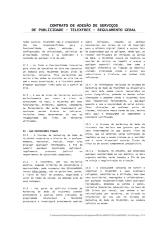 CONTRATO DE ADESÃO DE SERVIÇOS
DE PUBLICIDADE – TELEXFREE – REGULAMENTO GERAL
redes sociais. TELEXFREE não é responsável e
não tem responsabilidade para a
funcionalidade, ações, omissões, as
configurações de privacidade, políticas de
privacidade, termos e as condições e o
conteúdo de qualquer site da web.
12.2 - Os links e funcionalidade interativa
para sites de terceiros no site não constitui
um endosso pela TELEXFREE desses sites de
terceiros, inclusive, fica esclarecido que
outros sites podem se vincular ao site com ou
sem a nossa autorização, e a TELEXFREE poderá
bloquear quaisquer links para ou a partir do
Site.
12.3 – O uso de sites de terceiros ocorrerá
exclusivamente por conta e risco do
DIVULGADOR. Ou seja, a TELEXFREE por seus
funcionários, diretores, agentes, vendedores
ou fornecedores não serão responsáveis por
quaisquer perdas diretas ou indiretas,
inclusive danos decorrentes do uso ou
incapacidade dos links de terceiros
utilizados.
13 - DAS DISPOSIÇÕES FINAIS
13.1 - O Sistema de Marketing da Rede da
TELEXFREE reserva-se o direito de, a qualquer
momento, monitorar, revisar, reter e/ou
divulgar quaisquer informações, a fim de
cumprir qualquer legislação aplicável,
regulamento, processo judicial ou
requerimento de autoridade competente.
13.2 – A TELEXFREE, por sua exclusiva
análise, segundo critérios de conveniência e
oportunidade, pode recomprar dos DIVULGADORES
contas 99TELEXFREE, não se garantindo, porém,
o “valor de face” do produto, negociando o
valor em razão do volume, da demanda e/ou de
seus estoques.
13.3 - Faz parte da política Sistema de
Marketing de Rede da TELEXFREE atender
prontamente a queixas sobre violações de
propriedade intelectual. A TELEXFREE
processará e investigará prontamente queixas
sobre infrações, tomando as medidas
necessárias nos termos da Lei de Copyright
para o Milênio Digital (DMCA) e outras leis
de propriedade que se apliquem, sendo que, ao
receber notificações de infrações ao abrigo
da DMCA, a TELEXFREE atuará de imediato no
sentido de retirar ou impedir o acesso a
qualquer material violado, bem como a
qualquer referência ou ligação ao material
violado, eliminando ainda o acesso aos
subscritores e titulares que tenham sido
infratores.
13.4 - As informações incluídas no Sistema de
Marketing de Rede da TELEXFREE ou disponíveis
por meio dele podem conter imprecisões ou
erros tipográficos, podendo as mesmas sofrer
alterações e podendo ainda a TELEXFREE e/ou
seus respectivos fornecedores, a qualquer
momento e sem a necessidade de aviso prévio,
fazer alterações em qualquer parte do
Sistema, inclusive neste termo de uso, motivo
pelo qual o DIVULGADOR se compromete a
constante verificação.
13.5 - O Sistema de Marketing de Rede da
TELEXFREE não declara nem garante que não
será interrompido ou que estará livre de
erros, que os defeitos serão corrigidos de
imediato ou que o mesmo sistema ou o servidor
que o torna disponível estarão livres de
vírus ou de outros componentes prejudiciais.
13.5.1 - Assegura, no entanto, que detectada
qualquer anormalidade em seu domínio, as mais
urgentes medidas serão tomadas a fim de que
se atinja a regularização da situação.
13.6 - O DIVULGADOR concorda em eximir e
indenizar a TELEXFREE e suas eventuais
coligadas, subsidiárias e afiliadas, bem como
seus escritórios, empregados e colaboradores,
por qualquer responsabilidade sobre quaisquer
reclamações, demandas ou perdas e danos,
inclusive honorários advocatícios, na base de
20% (vinte por cento), que venham a ser
reivindicados por terceiros, em virtude ou
originários do seu uso no Sistema de
Marketing de Rede da TELEXFREE, ou conduta
relativa ao mesmo.
C:AdvocaciaTelexFreeRegulamentos DivulgadoresREGULAMENTO DIVULGADORES v04.odt Page: 12/13
 
