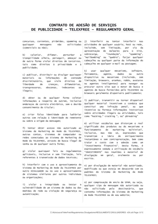 CONTRATO DE ADESÃO DE SERVIÇOS
DE PUBLICIDADE – TELEXFREE – REGULAMENTO GERAL
concursos, correntes, pirâmides, spamming ou
quaisquer mensagens não solicitadas
(comerciais ou não);
b) caluniar, difamar, perturbar a
tranqüilidade alheia, perseguir, ameaçar ou
de outra forma violar direitos de terceiros,
tais como direitos à privacidade e à
publicidade;
c) publicar, distribuir ou divulgar quaisquer
materiais ou informações de conteúdo
discriminatório, que viole direitos de
liberdade de crenças, difamatórias,
transgressoras, obscenas, indecentes ou
ilegais;
d) obter ou de qualquer forma coletar
informações a respeito de outrem, inclusive
endereços de correio eletrônico, sem o devido
consentimento do titular;
e) criar falsa identidade para ludibriar
outros com relação à identidade do remetente
ou sobre a origem da mensagem;
f) tentar obter acesso não autorizado ao
Sistema de Marketing de Rede da TELEXFREE,
outras contas, sistemas de computador ou
redes conectadas ao Sistema de Marketing de
Rede da TELEXFREE, através de busca ilegal de
senha ou de qualquer outra forma;
g) violar quaisquer leis ou regulamentos
aplicáveis, inclusive e sem limitação, leis
referentes à transmissão de dados técnicos;
h) interferir com o uso e aproveitamento do
Sistema de Marketing de Rede da TELEXFREE por
outro DIVULGADOR ou no uso e aproveitamento
de sistemas similares por outros indivíduos
ou organizações;
i) violar a integridade ou testar a
vulnerabilidade de um sistema de dados ou das
medidas de rede ou violação de segurança ou
autenticação;
j) interferir ou tentar interferir nas
atividades de qualquer usuário, host ou rede,
incluindo, sem limitação, por via da
apresentação de malwares para o Site,
sobrecarga, "inundação", "spamming",
"mailbombing" ou "quebra"; forjar qualquer
cabeçalho ou qualquer parte da informação do
cabeçalho em qualquer e-mail ou postagem;
k) usar qualquer mecanismo, software,
ferramenta, agente, dados ou outro
dispositivo ou mecanismo (incluindo, sem
limitação, browsers, aranhas, robôs, avatares
ou agentes inteligentes) para navegar ou
procurar outro site que o motor de busca e
agentes de busca fornecidos pelo TELEXFREE ou
browsers geralmente disponíveis publicamente;
l) publicar, transmitir ou tornar disponível
qualquer material incentivem a conduta que
constitui uma infração penal, ou que
incentive ou forneça informações instrutivas
sobre atividades ilegais ou atividades, tais
como "hacking," cracking ", ou" phreaking"
m) utilizar vocábulos que distorçam o real
significado dos produtos ou do mecanismo e
funcionamento do marketing multinível,
inclusive, mas não só, expressões que
transmitam a ideia de enriquecimento
instantâneo e sem contraprestação, bem como
tratar o custo com a adesão como um
“investimento financeiro”. Desta forma, é
expressamente vedada a utilização do vocábulo
“INVESTIMENTO” nas reuniões e material de
divulgação em geral, oralmente ou por
escrito.
n) por divulgação de material não autorizado,
modificado ou que esteja em desacordo com os
padrões do Sistema de Marketing da Rede
TELEXFREE;
o) por comprovação de envio de SPAM, ou seja,
qualquer tipo de mensagem não autorizada ou
não solicitada pelo destinatário, que
contenha informações do Sistema de Marketing
da Rede TELEXFREE ou de seu website;
C:AdvocaciaTelexFreeRegulamentos DivulgadoresREGULAMENTO DIVULGADORES v04.odt Page: 5/13
 