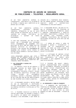 CONTRATO DE ADESÃO DE SERVIÇOS
DE PUBLICIDADE – TELEXFREE – REGULAMENTO GERAL
p) por fazer comentários profanos ou
transgressores, referindo-se ou dirigindo-se
ao Sistema, à empresa que o administra ou às
pessoas que a dirigem;
q) por fazer comentários profanos,
transgressores, caluniosos, obscenos,
indecentes, difamatórios ou que de outra
forma estejam em desacordo com as normas e
condições do Sistema, referindo-se ou
dirigindo-se a qualquer de nossos
DIVULGADORES;
r) caso seja constatada, por duas ou mais
provas, que o DIVULGADOR está convidando
outros divulgadores da TELEXFREE para
participar em outra rede que também atue com
marketing multinível ou utilizar-se da
estrutura e dos contatos dos divulgadores da
TELEXFREE para promover outros eventos ou
divulgar outros produtos e serviços alheios a
esta atividade.
2.6.6 Constatadas práticas que viole o
presente rol de condutas éticas ou outra
cláusula deste contrato, proceder-se-á como
previsto na CLÁUSULA 10 e respectivas sub-
cláusulas, deste instrumento.
3 – DAS ATRIBUIÇÕES E DEVERES DOS
CONTRATANTES
3.1 - Ao completar o envio de seu cadastro, o
DIVULGADOR concorda da mesma forma, em
receber mensagens na sua caixa de
correspondência eletrônica (e-mail), através
das ferramentas especificas utilizada pelo
sistema, enviadas por divulgadores
ascendentes (upline) e descentes (downline)
em sua linha bem como dos dos administradores
da rede TELEXFREE com os demais propósitos.
3.2 – O DIVULGADOR concorda e declara desde
já, que as comunicações e notificações
enviadas eletronicamente pela TELEXFREE para
seu endereço eletrônico é valido para os fins
de Direito.
3.3 - A TELEXFREE reserva-se ao direito de
realizar publicidade, de conteúdo e formato a
seu critério, em toda(s) a(s) mensagem(ns)
enviada(s) a seu DIVULGADOR, o qual desde já
concorda com o recebimento da(s) mesma(s),
não lhe cabendo qualquer contestação de modo
especiais quanto a considerá-la(s)
indesejada(s) ou não autorizada(s).
3.4 – O DIVULGADOR declara, sob pena da lei,
que as informações por ele fornecidas ao
website da TELEXFREE são verdadeiras, exatas
e completas comprometendo-se a mantê-las
atualizadas, especialmente o endereço físico
de postagem; cuja informação errada,
incompleta, inconsistente, não invalidará as
notificações enviadas por outro meio que não
eletrônico.
3.5 – O código de acesso e senha do
DIVULGADOR é pessoal e intransferível. A
TELEXFREE não se responsabiliza pela
segurança dos dados que estão gravados em
mídia externa, pasta de computador de uso
pessoal do DIVULGADOR.
3.5.1 – a utilização do ambiente virtual
denominado back 0ffice pode ser utilizado
para transferência de crédito entre
DIVULGADORES e para pagamento de faturas,
suas ou de terceiros.
3.5.2 A TELEXFREE não possui, todavia,
qualquer responsabilidade pelas transações
que os divulgadores efetuarem utilizando-se
do ambiente virtual disponibilizado para
efetuar estas operações, sendo de sua
responsabilidade a utilização de senha e sua
guarda. Recomenda-se, por precaução, entre
outros cuidados, que efetuem a troca de senha
periodicamente, bem como, não sejam
utilizados números conhecidos ou dados óbvios
ligados a datas, pessoas de relacionamento,
objetos, por exemplo.
4 - DA REMUNERAÇÃO E FORMA DE PAGAMENTO
4.1 - O pagamento das bonificações e
incentivos do DIVULGADOR, quando em espécie,
será realizado, através de cheques nominais,
ou depósito em conta corrente ou conta
poupança em nome do DIVULGADOR – TITULAR DA
CONTA.
C:AdvocaciaTelexFreeRegulamentos DivulgadoresREGULAMENTO DIVULGADORES v04.odt Page: 6/13
 