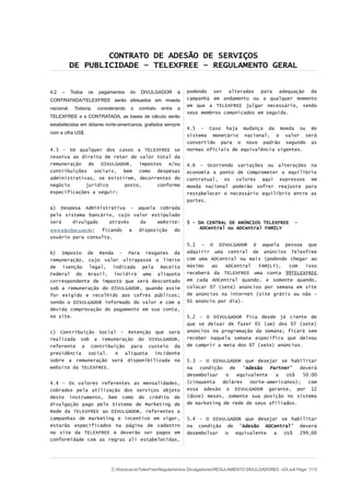 CONTRATO DE ADESÃO DE SERVIÇOS
DE PUBLICIDADE – TELEXFREE – REGULAMENTO GERAL
4.2 – Todos os pagamentos do DIVULGADOR à
CONTRATADA/TELEXFREE serão efetuados em moeda
nacional. Todavia, considerando o contrato entre a
TELEXFREE e a CONTRATADA, as bases de cálculo serão
estabelecidas em dólares norte-americanos, grafados sempre
com a cifra US$.
4.3 - Em qualquer dos casos a TELEXFREE se
reserva ao direito de reter do valor total da
remuneração do DIVULGADOR, impostos e/ou
contribuições sociais, bem como despesas
administrativas, se existirem, decorrentes do
negócio jurídico posto, conforme
especificações a seguir:
a) Despesa Administrativa – aquela cobrada
pelo sistema bancário, cujo valor estipulado
será divulgado através da website:
www.telexfree.com.br; ficando a disposição do
usuário para consulta.
b) Imposto de Renda - Para resgates da
remuneração, cujo valor ultrapasse o limite
de isenção legal, indicada pela Receita
Federal do Brasil, incidirá uma alíquota
correspondente de imposto que será descontado
sob a remuneração do DIVULGADOR, quando assim
for exigido e recolhido aos cofres públicos;
sendo o DIVULGADOR informado do valor e com a
devida comprovação do pagamento em sua conta,
no site.
c) Contribuição Social – Retenção que será
realizada sob a remuneração do DIVULGADOR,
referente a contribuição para custeio da
previdência social. A alíquota incidente
sobre a remuneração será disponibilizada na
website da TELEXFREE.
4.4 - Os valores referentes as mensalidades,
cobrados pela utilização dos serviços objeto
deste instrumento, bem como do crédito de
divulgação pago pelo Sistema de Marketing de
Rede da TELEXFREE ao DIVULGADOR, referentes a
campanhas de marketing e incentivo em vigor,
estarão especificados na página de cadastro
no site da TELEXFREE e deverão ser pagos em
conformidade com as regras ali estabelecidas,
podendo ser alterados para adequação da
campanha em andamento ou a qualquer momento
em que a TELEXFREE julgar necessário, sendo
seus membros comunicados em seguida.
4.5 - Caso haja mudança da moeda ou do
sistema monetário nacional, o valor será
convertido para o novo padrão segundo as
normas oficiais de equivalência vigentes.
4.6 – Ocorrendo variações ou alterações na
economia a ponto de comprometer o equilíbrio
contratual, os valores aqui expressos em
moeda nacional poderão sofrer reajuste para
restabelecer o necessário equilíbrio entre as
partes.
5 – DA CENTRAL DE ANÚNCIOS TELEXFREE -
ADCentral ou ADCentral FAMILY
5.1 – O DIVULGADOR é aquela pessoa que
adquirir uma central de anúncios Telexfree
com uma ADCentral ou mais (podendo chegar ao
máximo ao ADCentral FAMILY), com isso
receberá da TELEXFREE uma conta 99TELEXFREE
em cada ADCentral quando, e somente quando,
colocar 07 (sete) anúncios por semana em site
de anúncios na internet (site grátis ou não –
01 anúncio por dia).
5.2 – O DIVULGADOR fica desde já ciente de
que se deixar de fazer 01 (um) dos 07 (sete)
anúncios na programação da semana; ficará sem
receber naquela semana específica que deixou
de cumprir a meta dos 07 (sete) anúncios.
5.3 – O DIVULGADOR que desejar se habilitar
na condição de “Adesão Partner” deverá
desembolsar o equivalente a US$ 50.00
(cinquenta doláres norte-americanos); com
essa adesão o DIVULGADOR garante, por 12
(doze) meses, somente sua posição no sistema
de marketing de rede de seus afiliados.
5.4 – O DIVULGADOR que desejar se habilitar
na condição de “Adesão ADCentral” deverá
desembolsar o equivalente a US$ 299,00
C:AdvocaciaTelexFreeRegulamentos DivulgadoresREGULAMENTO DIVULGADORES v04.odt Page: 7/13
 