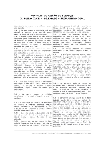 CONTRATO DE ADESÃO DE SERVIÇOS
DE PUBLICIDADE – TELEXFREE – REGULAMENTO GERAL
(duzentos e noventa e nove dólares norte-
americanos);
5.4.1 - com essa adesão o DIVULGADOR terá sua
central de anúncios ativa, por 12 (doze)
meses, a contar da data da sua ativação;
5.4.2 – deverá, ainda, postar 01 (um) anúncio
(preparado pela TELEXFREE) por dia, em sites
de anúncios na internet (gratuitos ou não),
de forma que, ao final de cada ciclo de 07
(sete) anúncios na semana o DIVULGADOR
receberá uma conta 99TELEXFREE.
5.4.3 – a postagem de anúncios em número
superior a um por dia não são considerados
como dois dias ou sucessivamente.
5.4.4 – após efetivado o pagamento do valor
relativo à adesão, o divulgador receberá,
ainda, em única vez, dez pacotes de telefonia
VOIP que poderão ser vendidos ao valor de
face, conforme disponibilizado no site
TelexFREE, duranta a vigência de seu
contrato, sendo-lhe creditado o valor
relativo a tal venda sem gerar, contudo,
comissão quer em linha ascendente quer em
linha descendente, não constituindo direito
adquirido se não vendido neste período,
cessando a oferta sem qualquer indenização.
5.5 - Caso por qualquer motivo o DIVULGADOR
não cumpra a meta de 07 (sete) anúncios por
semana, ele deixará de receber a conta
99TELEXFREE, daquela específica semana que
não cumpriu.
5.6 – As outras semanas se iniciam
normalmente e ele poderá cumprir a meta e
receber.
5.7 – O DIVULGADOR que desejar se habilitar
na condição de “Adesão ADCentral FAMILY”
deverá desembolsar o equivalente a US$
1.375,00 (um mil trezentos e setenta e cinco
dólares norte-americanos).
5.7.1 - Com esta adesão o DIVULGADOR terá 05
(cinco) centrais de anúncios ativas, por 12
(doze) meses, a contar da data da sua
ativaçã.
5.7.2 – Deverá, por sua vez, postar 01 (um)
anúncio (preparado pela TELEXFREE) por dia em
sites de anúncios na internet (gratuitos ou
não) em cada uma das 05 (cinco) ADCentral. Ao
final, dos 35 (trinta e cinco) anúncios o
DIVULGADOR receberá 05 (cinco) contas
99TELEXFREE em remuneração a estes anúncios.
5.7.3 – Caso, por qualquer motivo, o
DIVULGADOR não cumpra a meta de 07 (sete)
anúncios por semana, em cada uma das 05
(cinco) ADCentral, o DIVULGADOR deixará de
receber uma conta 99TELEXFREE, daquela
específica semana que não cumpriu, da
respectiva ADCENTRAL.
5.7.4 – As outras semanas se iniciam
normalmente e ele poderá cumprir a meta e
receber.
5.7.5 – O divulgador receberá também, após
confirmado o pagamento de sua adesão, em
única ocasião, 50 (cinquenta) pacotes
99TelexFREE que poderá vender enquanto seu
contrato estiver em vigor, pelo valor de face
do produto, conforme divulgado pelo site
TelexFREE sendo-lhe creditado o produto desta
venda que, todavia, não gerará qualquer
comissão, quer à linha ascendente quer à
descendente, não constituindo-lhe direito
adquirido caso não efetue a venda dentro
deste prazo, cessando a oferta sem qualquer
indenização.
5.8 - Um ADCentral pode se tornar um
ADCentral FAMILY, fazendo os up-grades de uma
a uma ADCentral adicional, pagando, para
tanto, o valor de US$ 289,00 (duzentos e
oitenta e nove dólares norte-americanos), por
cada adicional até um total de 04 (quatro).
5.9 – O DIVULGADOR alcança a condição de TEAM
BUILDER quando já é ativo da posição de
ADCentral FAMILY que pelo plano de incentivo
(marketing de rede) tiver 10 (dez) ADCentral
FAMILY cadastrados diretamente por ele em seu
site. o TEAM BUILDER terá uma participação no
rateio de 2% (dois por cento) do faturamento
líquido da empresa, no mês seguinte,
recebendo esse rateio no 10º (décimo) dia
sucessivo à leitura do ganho; o valor máximo
desse ganho, por contrato, que é de um ano, é
de até US$ 39,600.00 (trinta e nove mil
dólares norte-americanos), ou o final do
contrato de 12 (doze) meses, o que ocorrer
primeiro.
C:AdvocaciaTelexFreeRegulamentos DivulgadoresREGULAMENTO DIVULGADORES v04.odt Page: 8/13
 