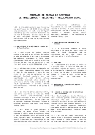 CONTRATO DE ADESÃO DE SERVIÇOS
DE PUBLICIDADE – TELEXFREE – REGULAMENTO GERAL
5.10 - O DIVULGADOR receberá, como incentivo,
uma gratificação de US$ 20,00 (vinte dólares
norte-americanos), por cada novo divulgador
(ADCentral) que ele cadastrar diretamente na
sua rede de marketing. Se essa adesão for de
um novo divulgador ADCentral FAMILY a
gratificação será de US$ 100,00 (cem dólares
norte-americanos).
6 - QUALIFICAÇÃO AO PLANO BINÁRIO – Ganho de
Ciclos Binários:
6.1 – Qualifica-se aos ganhos binários
diretos e indiretos e aos 2% (dois por cento)
da rede do primeiro ao 6º nível o DIVULGADOR
que cadastrar diretamente 02 (dois) novos
divulgadores; sendo um na esquerda e outro na
direita, da sua rede de marketing, e que
tiver pelo menos um plano 99TELEXFREE ativo.
6.1.1 – Estando qualificado, ao cadastrar 02
(dois) novos divulgadores (ADCentral) sendo
01 (um) do lado esquerdo e outro do lado
direto da sua rede de marketing, na sua
ADCentral (posição) receberá mais uma
gratificação de U$20 (vinte dolares
americanos), denominada ciclo binário. O
ganho máximo diário nesta condição é de US$
440,00 (quatrocentos e quarenta dólares
norte-americanos), referente a 22 (vinte e
dois) ciclos.
6.1.2 - Se forem 02 (dois) ADCentral FAMILY,
esse ciclo gratificará em mais US$ 20.00
(vinte dólares norte-americanos), pelas
ADCentral principais e mais US$ 60 (sessenta
dólares norte-americanos), por 03 (três) das
04 (quatro) ADCentral adicionais, ficando a
ADCentral adicional que sobra para formar
futuros ciclos.
6.2 - Essa forma de ganho gratifica o
DIVULGADOR de forma direta quando ele
cadastra 02 (dois) novos divulgadores; sendo
01 (um) na esquerda e outra na direita ou de
forma indireta pelo crescimento de rede
natural (cadastrados por divulgadores de sua
rede descendentes lado esquerdo e direito) ou
por derramamentos (cadastrados por
divulgadores de sua rede ascendentes lado
esquerdo e direito). O ganho máximo diário
nesta posição é de US$ 15,360.00 (quinze mil,
trezentos e sessenta dólares norte-
americanos), referente a 768 (setecentos e
sessenta e oito) ciclos.
7 - GANHO INDIRETO DA REMUNERAÇÃO DOS
ANÚNCIOS
7.1 - O DIVULGADOR receberá o valor
equivalente a 2% (dois por cento) sobre as
vendas de conta 99TELEXFREE que os
DIVULGADORES de sua rede, diretos ou
indiretos, até o 5º nível, efetuarem.
8 - ROYALTIES
8.1 - O DIVULGADOR terá direito ao rateio de
1% (um por cento), a título de ROYALTIES, do
faturamento líquido da empresa, caso dentro
de 01 (um) mês de calendário (1º - primeiro –
ao último dia do mês) o DIVULGADOR tenha
fechado 22 (vinte e dois) ciclos em 20
(vinte) dias, não precisando ser
consecutivos.
9 - GANHO DIRETO E INDIRETO DO SERVIÇO E
QUALIFICAÇÃO
9.1 – ACESSO AO SERVIÇO VOIP E REMUNERAÇÃO
PELA UTILIZAÇÃO
9.1.1 - Os divulgadores e demais clientes por
estes indicados poderão contratar acesso a
comunicação via VOIP - Tecnologia de
transmissão de sinais de voz sobre Protocolos
Internet (Voice over Internet Protocol) – a
partir do software disponível (download)
diretamente do portal www.telexfree.com e por
demais meios eventualmente disponibilizados
pela TELEXFREE.
9.1.2 - No caso das contas 99TELEXFREE, e
somente nelas, o divulgador receberá de forma
direta, quando o cliente comprar a conta no
seu site, uma comissão direta de 10% (dez por
C:AdvocaciaTelexFreeRegulamentos DivulgadoresREGULAMENTO DIVULGADORES v04.odt Page: 9/13
 
