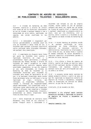 CONTRATO DE ADESÃO DE SERVIÇOS
DE PUBLICIDADE – TELEXFREE – REGULAMENTO GERAL
13.7 - O Sistema de Marketing da REDE
TELEXFREE reserva-se o direito de alterar
este termo de uso ou diretrizes concernentes
ao uso do Sistema a qualquer momento e sem a
necessidade de aviso prévio, publicando, em
seguida, uma versão atualizada no seu
website.
13.7.1 - O DIVULGADOR é responsável por
revisar periodicamente o conteúdo atual do
site da TELEXFREE e deste Termo de Uso. A
TELEXFREE após qualquer alteração constituirá
tácita aceitação sobre alterações efetuadas,
sem qualquer nova comunicação.
13.8 - O cumprimento do disposto neste Termo
por parte da TELEXFREE está sujeito à
legislação brasileira em vigor e a
procedimentos legais pertinentes, e nenhuma
disposição das mesmas derroga o direito da
TELEXFREE de cumprir exigências ou ordens
administrativas ou judiciais impostas pelas
autoridades competentes, no que diz respeito
ao uso, pelo DIVULGADOR, do Sistema de
Marketing de Rede da TELEXFREE ou às
informações fornecidas pela TELEXFREE ou
coletadas pelo mesmo em decorrência de tal
uso, e se quaisquer disposições deste acordo
forem declaradas nulas ou ineficazes à luz da
legislação em vigor, inclusive, sem
limitação, as disposições referentes à
isenção e limitação de responsabilidades
supram mencionadas, tais disposições nulas e
ineficazes serão substituídas por disposições
válidas e eficazes, que respeitem a intenção
e o propósito das disposições originais,
permanecendo as demais disposições deste
Termo em plena força e vigor.
13.9 - Salvo disposição em contrário neste
documento, este Termo de Uso constitui o
acordo integral entre o DIVULGADOR e a
TELEXFREE com relação ao uso do próprio
Sistema, exceto quanto ao uso de qualquer
software que possa ser regido por um acordo
de licença de usuário final, e substitui toda
e qualquer comunicação ou proposta prévia ou
atual, seja por via eletrônica, oral ou
escrita, entre o usuário e a TELEXFREE no que
diz respeito ao mesmo Sistema de Marketing de
Rede.
13.10 - A versão impressa do presente acordo
e de qualquer notificação ou aviso
apresentado em forma eletrônica será
admissível em processos judiciais ou
administrativos resultantes ou relacionados a
este Termo de Uso, da mesma forma e sujeita
às mesmas condições de outros documentos e
registros comerciais originalmente gerados e
mantidos em forma impressa.
13.11 - Fica eleito o fórum da comarca de
Vitória, Capital do Estado do Espírito Santo
para dirimir quaisquer dúvidas oriundas deste
instrumento, com expressa renúncia de
qualquer outro por mais privilegiado que seja
ou venha a se tornar.
13.12 – A presente versão deste contrato de
adesão produzirá efeitos a partir da data em
que for registrado no Respectivo Cartório de
Registro de Títulos e Documentos, revogando
todas as disposições do contrato de adesão
anterior, no que lhe for diversa.
Vitória/ES, 22 de novembro de 2012.
Assinatura: a via original deste contrato
encontra-se assinada e registrada no Cartório
de Registro de Títulos e Documentos de
Vitória/ES.
YMPACTUS COMERCIAL LTDA
C:AdvocaciaTelexFreeRegulamentos DivulgadoresREGULAMENTO DIVULGADORES v04.odt Page: 13/13
 