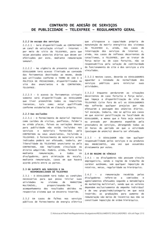 CONTRATO DE ADESÃO DE SERVIÇOS
DE PUBLICIDADE – TELEXFREE – REGULAMENTO GERAL
2.2.2 Do escopo dos serviços
2.2.2.1 - Será disponibilizado ao CONTRATANTE
um canal de veiculação virtual – internet –
por meio do sítio da TELEXFREE, para que
sejam postados anúncios diários que devem ser
efetivados por este, mediante remuneração
semanal.
2.2.2.2 - Na vigência do presente contrato o
DIVULGADOR terá acesso ilimitado ao conteúdo
das ferramentas destinadas ao mesmo, desde
que utilizadas conforme o TERMO DE USO E A
POLÍTICA DE PRIVACIDADE, disponibilizados no
site dos anunciantes e da CONTRATADA,
TELEXFREE.
2.2.2.3 - O acesso às ferramentas virtuais
somente será disponibilizado ao DIVULGADOR
que tiver preenchido todos os requisitos
inerentes, tais como: estar qualificado
conforme estabelecido em cláusula própria.
2.2.3 Das exclusões
2.2.3.1 - O fornecimento de material impresso
como cartões de visitas, panfletos, folder's
ou ainda placas, faixas ou variações desses
para publicidade não estão incluídos nos
serviços e materiais fornecidos pela
CONTRATADA ou seus anunciantes, incluindo a
TELEXFREE. O forncecimento de materiais acima
indicados poderá ser efetuado, todavia, por
liberalidade da TELEXFREE anunciante ou pela
CONTRATADA, não implicando vinculação ou
direito adquirido. Poderá, ainda, fornecê-los
mediante remuneração, a todos os
divulgadores, para otimização da escala,
mediante remuneração, casos em que haverá
acordo prévio entre as partes.
2.3 DO SUPORTE AOS SERVIÇOS E DA
RESPONSABILIDADE DA TELEXFREE
2.3.1 - O DIVULGADOR terá todas as condições
necessárias para que possa iniciar suas
atividades no sistema de MARKETING
MULTINÍVEL, proporcionando-lhe o
acompanhamento dos resultados obtidos no
respectivo sistema que se encontra inserido.
2.3.2 Em casos de falhas nos serviços
públicos de fornecimento de energia elétrica
que ultrapasse a capacidade própria de
manutenção da matriz energítica dos sistemas
da TELEXFREE e, ainda, nos casos de
interrupção dos serviços de internet e,
ainda, nos casos de reflexos decorrentes de
cataclismas, a TELEXFREE, por se tratar de
força maior ou de caso fortuito, não se
responsabiliza pela solução de continuidade
do funcionamento do site e dos serviços a ele
vinculados.
2.3.2.1 Nestes casos, deverão os DIVULGADORES
aguardar a retomada da normalidade dos
serviços públicos para reiniciar suas
atividades.
2.3.2.2 Enquanto perdurarem as situações
decorrentes de caso fortuito e força maior,
que impeça a disponibilização do site da
TELEXFREE (site fora do ar) os DIVULGADORES
não sofrerão qualquer prejuízo por não
efetuarem a postagem dos anúncios diários.
Tal exceção, todavia, não se aplica aos casos
em que ocorrer parallização na localidade do
DIVULGADOR, a menos que o fato seja notório
ou provado por documento expedido pela
prestadora de serviços, abrangendo todas as
24 horas do período em que a atividade
(postagem de anúncio) deveria ser efetuada.
2.3.3 - O DIVULGADOR não tem qualquer
responsabilidade pelos serviços e ou produtos
dos ANUNCIANTES, uma vez que assumidos
diretamente por estes.
2.4 DO REGIME DE VÍNCULO
2.4.1 – os divulgadores não possuem vínculo
empregatício, sendo o regime de trabalho de
caráter autônomo, sem qualquer imposição de
roteiros, metas, regularidade ou hierárquico.
2.4.2 – a remuneração recebida pelos
divulgadores refere-se a comissões e
agenciamentos efetuados segundo a metodologia
do marketing multinível, sendo que os valores
dependem exclusivamente do empenho individual
e de seu grupo/rede/categoria em que está
inserido; as graduações para aumento de
remuneração são meios de incentivo mas não se
constituem imposição de ordem hierárquica.
C:AdvocaciaTelexFreeRegulamentos DivulgadoresREGULAMENTO DIVULGADORES v04.odt Page: 2/13
 