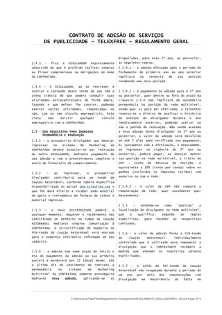 CONTRATO DE ADESÃO DE SERVIÇOS
DE PUBLICIDADE – TELEXFREE – REGULAMENTO GERAL
2.4.3 - fica o DIVULGADOR expressamente
advertido de que é proibido realizar compras
ou firmar compromissos ou obrigações em nome
da CONTRATADA.
2.4.4 - O DIVULGADOR, ao se inscrever e
aceitar o conteúdo deste termo de uso tem a
plena ciência de que poderá conduzir suas
atividades extracontratuais de forma ampla,
fazendo o que melhor lhe convier, podendo
exercer outras atividades, remuneradas ou
não, com ou sem vínculo empregatício, haja
vista não existir qualquer vínculo
empregatício com a CONTRATADA.
2.5 – DOS REQUISITOS PARA INGRESSO
PERMANÊNCIA E RENOVAÇÃO
2.5.1 - o prospectivo divulgador que desejar
ingressar no Sistema de Marketing da
CONTRATADA deverá associar-se por indicação
de outro DIVULGADOR, mediante pagamento de
uma adesão e com o preenchimento completo e
envio do formulário de cadastramento.
2.5.2 – ao ingressar, o prospectivo
divulgador contribuirá para um Fundo de
Caução Retornável, conforme tabela específica
disponibilizada no portal www.telexfree.com o
que lhe dará direito a receber todo material
de apoio e treinamento em formato de vídeos e
material impresso.
2.5.3 – o novo DISTRIBUIDOR poderá, a
qualquer momento, requerer o recebimento seu
CERTIFICADO DE DEPÓSITO no FUNDO DE CAUÇÃO
RETORNÁVEL mediante simples comunicação à
CONTRATADA. O CD-Certificado de Depósito no
FCR-Fundo de Caução Retornável será enviado
para o endereço eletrônico informado em seu
cadastro.
2.5.4 – a adesão tem como prazo de início o
dia do pagamento da adesão ou sua primeira
parcela e perdurará por 12 (doze) meses. Até
o último dia do vencimento do contrato a
permanência no sistema de Marketing
Multinível da CONTRATADA somente prosseguirá
mediante nova adesão, aplicando-se as
disposições, para este 2º ano, ou posterior,
as seguintes regras:
2.5.4.1 - A adesão efetuada após o período de
fechamento do primeiro ano ou ano anterior
implicará na renúncia de sua posição
recebendo uma nova posição.
2.5.4.2 – O pagamento da adesão para o 2º ano
ou posterior, quer dentro ou fora do prazo da
cláusula 2.5.4 não implicará em automática
permanência na posição da rede multinível,
sendo que: a) para ser efetivada, a TelexFREE
reserva-se o direito de analisar o histórico
de eventos do divulgador durante o ano
imediatamente anterior, podendo aceitar ou
não o pedido de renovação. Não sendo acatada
a nova adesão deste divulgador no 2º ano ou
posterior, o valor da adesão será devolvido
em até 7 dias após verificado seu pagamento;
b) juntamente com a efetivação, o DIVULGADOR,
ao ingressar na vigência do 2º ano ou
posterior, poderá pagar, se desejar manter
sua posição na rede multinível, a título de
CRP – Custo de Reserva de Posição, o
equivalente a 20% (vinte por cento) sobre os
ganhos (excluídos os impostos retidos) com
anúncios ou com a rede.
2.5.4.3 – O valor da CRP não comporá a
remuneração da rede, quer ascendente quer
descendente.
2.5.5 – entende-se como “posição” a
localização do divulgador na rede multinível,
que o qualifica, segundo as regras
específicas, para receber as respectivas
comissões.
2.5.6 – o valor da adesão forma o FCR-Fundo
de Caução Retornável, individualmente
controlado que é utilizado para remunerar a
divulgação que o CONTRATANTE receberá à
medida que atender os requisitos adiante
explicitados.
2.5.7 – o saldo do FCF-Fundo de Caução
Retornável não resgatado durante o período de
um ano por meio das remunerações com
divulgação em decorrência da falta de
C:AdvocaciaTelexFreeRegulamentos DivulgadoresREGULAMENTO DIVULGADORES v04.odt Page: 3/13
 