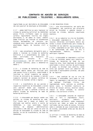 CONTRATO DE ADESÃO DE SERVIÇOS
DE PUBLICIDADE – TELEXFREE – REGULAMENTO GERAL
regularidade ou por desistência do DIVULGADOR
não será passível de devolução ao DIVULGADOR.
2.5.7 – podem habilitar-se para ingressar no
sistema de marketing multinível da CONTRATADA
pessoa física civilmente capaz ou pessoa
jurídica regularmente inscrita nos órgãos
pertinentes e, em ambos os casos, somente
podem finalizar sua inserção se reconhecerem
estarem desimpedidos de contratar por
atenderem estes requisitos, sob aplicação das
penalidades legais, de natureza civil e
penal.
2.5.8 – como procedimento obrigatório para a
adesão e inserção no sistema de marketing
multinível é o preenchimento de todos os
dados solicitados no formulário de
cadastramento constante no site
http://www.telexfree.com., que por constituir parte
do presente contrato, passa a denominar-se
ANEXO I.
2.5.9 - o Sistema de Marketing de rede da
TELEXFREE admite apenas uma inscrição para
cada pessoa física e jurídica, condicionado à
inscrição no CPF/MF (cadastro de pessoas
físicas do Ministério da Fazenda) e CNPJ/MF
(cadastro nacional de pessoas jurídicas do
Ministério da Fazenda) válido e regular.
2.5.10 - a transferência de sua posição e
respectivos benefícios do DIVULGADOR a outrem
será possível desde que respeitem a
legislação em vigor e conforme critérios do
próprio Sistema de Marketing de Rede de
Marketing Multinível.
2.5.11 - O DIVULGADOR que desejar vender sua
posição, no sistema de marketing de rede,
fica ciente que o mesmo só poderá ser
efetivado com análise prévia e aceite da
CONTRATADA, e, caso autorizada, haverá
cobrança de despesas administrativas
equivalente a 10% (dez por cento) do valor da
posição do DIVULGADOR no sistema de rede em
questão, no ato da transferência, em favor da
CONTRATADA.
2.6 DOS PRINCÍPIOS ÉTICOS
2.6.1 – atos discriminatórios, por parte dos
divulgadores, são contrários aos princípios
éticos da TELEXFREE e poderão ensejar a
exclusão do sistema, mediante comunicação
expressa.
2.6.2 - Ao se cadastrar no site da TELEXFREE,
o DIVULGADOR compromete-se a utilizar os
recursos oferecidos estritamente dentro das
normas e prazos estabelecidas pelo sistema da
TELEXFREE em sua website: http://www.telexfree.com.,
e ainda, compromete-se por este termo de uso
e de conformidade com todas as leis e
regulamentações federais, estaduais e
municipais vigentes.
2.6.3 - O DIVULGADOR se compromete a utilizar
o site da TELEXFREE apenas para consultar o
Sistema de Marketing de Rede da sua
respectiva área, fazer downloads de conteúdos
autorizados e enviar convites de participação
em grupo, ou divulgar seus anúncios, sendo
certo que qualquer outro uso comercial não
autorizado é expressamente proibido, sob pena
de do registro.
2.6.4 - Como condição de uso no site da
TELEXFREE, o DIVULGADOR, para todos os fins
legais, se compromete a não utilizar recursos
com qualquer finalidade ilícita, não
regulamentada neste contrato ou proibida.
Nestes casos, a TELEXFREE reserva-se ao
direito de recusar serviço, encerrar contas,
remover ou editar conteúdo, ou cancelar
pedidos a seu exclusivo critério.
2.6.5 – O DIVULGADOR concorda em respeitar
todas as leis e regulamentos locais,
municipais, estaduais, federais e
internacionais aplicáveis, sendo responsável
exclusivo por todas as ações ou omissões
realizadas com sua senha de acesso, inclusive
sobre o conteúdo de suas transmissões através
do Sistema, concordando ainda que não deva de
modo especial:
a) utilizar o Sistema de Marketing da Rede da
TELEXFREE em conexão com pesquisas,
C:AdvocaciaTelexFreeRegulamentos DivulgadoresREGULAMENTO DIVULGADORES v04.odt Page: 4/13
 