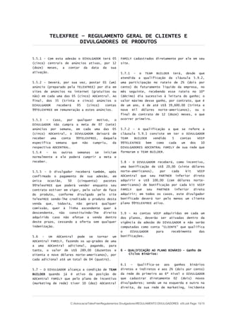 TELEXFREE – REGULAMENTO GERAL DE CLIENTES E
                    DIVULGADORES DE PRODUTOS


5.5.1 - Com esta adesão o DIVULGADOR terá 05            FAMILY cadastrados diretamente por ele em seu
(cinco) centrais de anúncios ativas, por 12             site.
(doze) meses, a contar da data da sua
ativação.                                               5.7.1 - o TEAM BUILDER terá, desde que
                                                        atendida a qualificação da cláusula 5.9.2,
5.5.2 – Deverá, por sua vez, postar 01 (um)             uma participação no rateio de 2% (dois por
anúncio (preparado pela TELEXFREE) por dia em           cento) do faturamento líquido da empresa, no
sites de anúncios na internet (gratuitos ou             mês seguinte, recebendo esse rateio no 10º
não) em cada uma das 05 (cinco) ADCentral. Ao           (décimo) dia sucessivo à leitura do ganho; o
final, dos 35 (trinta e cinco) anúncios o               valor máximo desse ganho, por contrato, que é
DIVULGADOR   receberá   05    (cinco)   contas          de um ano, é de até US$ 39,600.00 (trinta e
99TELEXFREE em remuneração a estes anúncios.            nove mil dólares norte-americanos), ou o
                                                        final do contrato de 12 (doze) meses, o que
5.5.3   –  Caso,    por    qualquer   motivo,   o       ocorrer primeiro.
DIVULGADOR não cumpra a meta de 07 (sete)
anúncios por semana, em cada uma das 05                 5.7.2 – A qualificação a que se refere a
(cinco) ADCentral, o DIVULGADOR deixará de              cláusula 5.9.1 consiste em ter o DIVULGADOR
receber   uma   conta    99TELEXFREE,     daquela       TEAM   BUILDER    vendido   5   contas    VOIP
específica   semana    que    não   cumpriu,   da       99TELEXFREE   bem   como  cada   um   dos   10
respectiva ADCENTRAL.                                   DIVULGADORES ADCENTRAL FAMILY de sua rede que
5.5.4   –  As    outras  semanas se  iniciam            formaram o TEAM BUILDER.
normalmente e   ele poderá cumprir a meta e
receber.                                                5.8 - O DIVULGADOR receberá, como incentivo,
                                                        uma bonificação de US$ 20,00 (vinte dólares
5.5.5 – O divulgador receberá também, após              norte-americanos),    por   cada   kit   VOIP
confirmado o pagamento de sua adesão, em                ADCentral que seu PARTNER inferior direto
única   ocasião,   50   (cinquenta)   pacotes           adquirir e US$ 100,00 (cem dólares norte-
99TelexFREE que poderá vender enquanto seu              americanos) de bonificação por cada kit VOIP
contrato estiver em vigor, pelo valor de face           FAMILY   que  seu   PARTNER  inferior  direto
do produto, conforme divulgado pelo site                adquirir; em todos os casos, este divulgador
TelexFREE sendo-lhe creditado o produto desta           bonificado deverá ter pelo menos um cliente
venda que, todavia, não gerará qualquer                 plano 99TELEXFREE ativo.
comissão, quer à linha ascendente quer à
descendente,  não   constituindo-lhe  direito           5.9 – As contas VOIP adquiridas em cada um
adquirido caso não efetue a venda dentro                dos planos, deverão ser ativadas dentro da
deste prazo, cessando a oferta sem qualquer             vigência da adesão do DIVULGADOR e não serão
indenização.                                            computadas como conta “CLIENTE” que qualifica
                                                        o    DIVULGADOR    para    recebimento    das
5.6 - Um ADCentral pode se tornar um                    bonificações.
ADCentral FAMILY, fazendo os up-grades de uma
a uma ADCentral adicional, pagando, para
tanto, o valor de US$ 289,00 (duzentos e                6 - QUALIFICAÇÃO AO PLANO BINÁRIO – Ganho de
oitenta e nove dólares norte-americanos), por               Ciclos Binários:
cada adicional até um total de 04 (quatro).
                                                        6.1   –  Qualifica-se  aos   ganhos  binários
5.7 – O DIVULGADOR alcança a condição de TEAM           diretos e indiretos e aos 2% (dois por cento)
BUILDER quando já é ativo da posição de                 da rede do primeiro ao 6º nível o DIVULGADOR
ADCentral FAMILY que pelo plano de incentivo            que cadastrar diretamente 02 (dois) novos
(marketing de rede) tiver 10 (dez) ADCentral            divulgadores; sendo um na esquerda e outro na
                                                        direita, da sua rede de marketing, incidente




                      C:AdvocaciaTelexFreeRegulamentos DivulgadoresREGULAMENTO DIVULGADORES v05.odt Page: 10/15
 