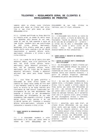 TELEXFREE – REGULAMENTO GERAL DE CLIENTES E
                   DIVULGADORES DE PRODUTOS


somente sobre os planos cujos titulares                DIVULGADORES   de   sua   rede,   diretos               ou
possuam pelo menos um cliente VOIP ativo,              indiretos, até o 5º nível, efetuarem.
isto é, que tiver pelo menos um plano
99TELEXFREE ativo.

                                                       8 - ROYALTIES
6.1.1 – Estando qualificado na forma descrita          8.1 - O DIVULGADOR terá direito ao rateio de
na cláusula acima, ao vender 02 (dois) novos           1% (um por cento), a título de ROYALTIES, do
kits ADCENTRAL para pessoas de sua rede,               faturamento líquido da empresa, caso dentro
sendo 01 (um) do lado esquerdo e outro do              de 01 (um) mês de calendário (1º - primeiro –
lado direto, receberá mais uma gratificação            ao último dia do mês) o DIVULGADOR tenha
de    U$20    (vinte    dolares     americanos),       fechado 22 (vinte e dois) ciclos em 20
denominada ciclo binário sendo que o ganho             (vinte)    dias,     não    precisando    ser
máximo diário nesta condição é de US$ 440,00           necessariamente em dias consecutivos.
(quatrocentos   e   quarenta    dólares   norte-
americanos), referente a 22 (vinte e dois)
ciclos binários.
                                                       9 - GANHO DIRETO E INDIRETO DO SERVIÇO E
                                                           QUALIFICAÇÃO
6.1.2 - Se a venda for de 02 (dois) kits VOIP
                                                       9.1 – ACESSO AO SERVIÇO VOIP E REMUNERAÇÃO
ADCentral FAMILY, esse ciclo gratificará em
                                                             PELA UTILIZAÇÃO
mais   US$   20.00   (vinte  dólares   norte-
americanos), pelas ADCentral principais e              9.1.1 - Os divulgadores e demais clientes por
mais   US$   60   (sessenta  dólares   norte-          estes indicados poderão efetuar seu acesso a
americanos), por 03 (três) das 04 (quatro)             comunicação   via   VOIP   -   Tecnologia  de
ADCentral adicionais, ficando a ADCentral              transmissão de sinais de voz sobre Protocolos
adicional que sobra para formar futuros                Internet (Voice over Internet Protocol) – a
ciclos.                                                partir do software disponível (download)
                                                       diretamente do portal www.telexfree.com.

6.2 - Essa forma de ganho gratifica o
DIVULGADOR   de   forma  direta   quando  ele          9.1.2 - No caso das contas 99TELEXFREE, e
cadastra 02 (duas) novas vendas de kits VOIP           somente nelas, o divulgador receberá de forma
a seus PARTNERS; sendo 01 (um) na esquerda e           direta, isto é, quando o cliente comprar de
outra na direita ou de forma indireta pelo             forma avulsa uma conta VOIP 99TELEXFREE em
crescimento de rede natural (cadastrados por           seu site - uma comissão direta de 10% (dez
divulgadores de sua rede descendentes lado             por cento) sobre o valor pago e 2% (dois por
esquerdo e direito) ou por derramamentos               cento) de comissão indireta, do 1º (primeiro)
(cadastrados por divulgadores de sua rede              nível até o 5º (quinto) nível, pelos clientes
ascendentes lado esquerdo e direito). O ganho          de seus divulgadores diretos e indiretos,
máximo   diário  nesta   posição   é   de US$          desde que atendidos os requisitos abaixo:
15,360.00 (quinze mil, trezentos e sessenta
dólares norte-americanos), referente a 768             9.1.2.1 – possuírem, para cada nível, um
(setecentos e sessenta e oito) ciclos.                 cliente direto 99TELEXFREE com seu plano
                                                       ativo; assim, para que receba a comissão de
                                                       2% citada na cláusula anterior, nos cinco
7 - GANHO INDIRETO DA REMUNERAÇÃO DOS                  níveis, deverá possuir cinco clientes diretos
    ANÚNCIOS                                           com 99TELEXFREE ativo; ainda, se tiver apenas
                                                       4 clientes diretos com 99TELEXFREE ativo
                                                       receberá a comissão de 2% apenas sobre os
7.1   -   O  DIVULGADOR   receberá o   valor
                                                       primeiros    quatro     níveis,    e    assim
equivalente a 2% (dois por cento) sobre as
                                                       sucessivamente.
vendas   de   conta    99TELEXFREE que    os




                     C:AdvocaciaTelexFreeRegulamentos DivulgadoresREGULAMENTO DIVULGADORES v05.odt Page: 11/15
 