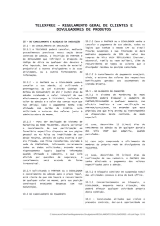 TELEXFREE – REGULAMENTO GERAL DE CLIENTES E
                   DIVULGADORES DE PRODUTOS


10 - DO CANCELAMENTO E BLOQUEIO DA INSCRIÇÃO           10.2.1 Caso o PARTNER ou o DIVULGADOR venha a
                                                       cancelar o pagamento de sua adesão, todos os
10.1 – DO CANCELAMENTO DA INSCRIÇÃO
                                                       logins que tenham o mesmo CPF ou e-mail
10.1.1 A TELEXFREE poderá cancelar, mediante
                                                       ficarão suspensos e sua liberação se dará
procedimentos previstos nesta seção deste
                                                       mediante pagamento de 10% do valor das
contrato de adesão, a inscrição do PARTNER e
                                                       compras de kits VOIP 99TELEXFREE (Partner,
do DIVULGADOR que infringir o disposto no
                                                       Adcentral, Family ou Team Builder), além do
código de ética ou qualquer dos deveres a
                                                       ressarcimento de todos os valores que o
eles imputado, bem como em razão de material
                                                       divulgador recebeu na posição cancelada.
prejudicial a outros divulgadores e às suas
atividades, ou a outros fornecedores de
informação.                                            10.2.2 O cancelamento do pagamento ensejará,
                                                       ainda, o estorno dos valores das respectivas
                                                       bonificações   geradas aos   ascendentes  do
10.1.2 - O   PARTNER ou o     DIVULGADOR poderá
                                                       sistema binário.
cancelar a    sua adesão,     a) utilizando a
prerrogativa da Lei 8.078/80 (Código de
Defesa do Consumidor) em até 7 (sete) dias da          10.3 – DO BLOQUEIO DO CADASTRO
adesão recebendo o valor integral do que               10.3.1 O Sistema de Marketing da REDE
efetivamente pagou à TELEXFREE, incluindo o            TELEXFREE poderá bloquear o cadastro do
valor da adesão e o valor das contas VOIP que          PARTNER/DIVULGADOR a qualquer momento, com
não ativou; caso o pagamento tenha sido                eficácia   imediata   e  com   notificação   ao
efetuado   com   cartão  de   crédito,   será          PARTNER/DIVULGADOR, se entender que este
solicitado o estorno dos valores junto à               praticou ato que fira direta ou indiretamente
administradora do mesmo.                               as   disposições   deste  contrato,   de   modo
                                                       especial:

10.1.3 - Para ser desligado do Sistema de
Marketing da REDE TELEXFREE, deverá solicitar          a) caso, decorridos 15 (cinco) dias do
o   cancelamento    de  sua    participação   em       vencimento da adesão ou de qualquer parcela
formulário específico disposto em sua página           dos   kits   VOIP   que   adquiriu,  quando
pessoal ou na falta ou inabilidade de uso              parcelados.
desse recurso, através de carta escrita e por
ele firmada, com firma reconhecida, enviada à          b) caso seja comprovado o aliciamento de
sede da CONTRATADA, informando corretamente            membros da própria rede de divulgadores da
todos os dados solicitados; estando estes              TELEXFREE.
rigorosamente    iguais    àqueles    informados
quando efetuado o cadastro, o que será                 c) caso, decorridos 05 (cinco) dias da
aferido   por    questões   de    segurança,   o       confirmação de seu cadastro, o PARTNER não
cancelamento     será    acatado     de    forma       tenha efetivado o pagamento dos valores
irreversível.                                          especificados para a adesão.

10.1.4 Solicitando o PARTNER ou o DIVULGADOR           10.3.2 O Bloqueio consiste em suspensão total
o cancelamento da adesão após o prazo legal,           das atividades conexas à área do Back office.
está ciente de que não haverá o ressarcimento
de qualquer valor ao mesmo, pois sua posição
                                                       10.3.3   Concomitantemente ao bloqueio, o
continuará   ensejando   despesas   com   sua
                                                       DIVULGADOR, enquanto nesta situação, não
manutenção.
                                                       poderá efetuar qualquer atividade própria
                                                       desta condição.
10.2 DO CANCELAMENTO DO PAGAMENTO

                                                       10.4 – Constatadas atitudes que violem o
                                                       presente contrato, dar-se-á oportunidade ao




                     C:AdvocaciaTelexFreeRegulamentos DivulgadoresREGULAMENTO DIVULGADORES v05.odt Page: 12/15
 