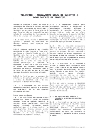 TELEXFREE – REGULAMENTO GERAL DE CLIENTES E
                   DIVULGADORES DE PRODUTOS


sistemas da TELEXFREE e, ainda, nos casos de          2.4.2   –   a   remuneração    recebida   pelos
interrupção dos serviços de internet bem como         divulgadores   refere-se   a   bonificações   e
nos reflexos decorrentes de cataclismas, a            agenciamentos     efetuados     aplicando     a
TELEXFREE, por se tratar de força maior ou de         metodologia   do   marketing    multinível   do
caso fortuito, não se responsabiliza pela             sistema   binário,   sendo   que   os   valores
solução de continuidade do funcionamento do           dependem exclusivamente do empenho individual
site e dos serviços a ele vinculados.                 e de seu grupo/rede/categoria em que está
                                                      inserido; as graduações para aumento de
2.3.2.1 Nestes casos, deverão os DIVULGADORES         remuneração são meios de incentivo e não se
aguardar   a   retomada   da normalidade  dos         constituem imposição de ordem hierárquica.
serviços    públicos    para reiniciar   suas
atividades.                                           2.4.3 - fica o DIVULGADOR expressamente
                                                      advertido de que é proibido apresentar-se em
2.3.2.2 Enquanto perdurarem as situações              nome   da   TELEXFREE   perante   instituições
decorrentes de caso fortuito e força maior,           públicas ou privadas, nem está autorizado a
que impeça a disponibilização do site da              realizar compras ou firmar compromissos ou
TELEXFREE (site fora do ar) os DIVULGADORES           obrigações em nome da TELEXFREE, da YMPACTUS
não sofrerão qualquer prejuízo pela não               ou de anunciantes ou fornecedores de produtos
postagem dos anúncios diários. Tal exceção,           ou serviços oferecidos pela TELEXFREE.
todavia, não se aplica aos casos em que
ocorrer    parallização    na  localidade   do
                                                      2.4.4 - O DIVULGADOR, ao se inscrever e
DIVULGADOR, a menos que o fato seja notório
                                                      aceitar o conteúdo deste REGULAMENTO GERAL
ou   provado   por   documento  expedido  pela
                                                      tem a plena ciência de que poderá conduzir
prestadora de serviços, abrangendo todas as
                                                      suas atividades extracontratuais de forma
24 horas do período em que a atividade
                                                      ampla, fazendo o que melhor lhe convier,
(postagem de anúncio) deveria ser efetuada.
                                                      podendo     exercer     outras     atividades,
                                                      remuneradas ou não, com ou sem vínculo
2.3.2.3 Os horários para a postagem dos
                                                      empregatício, haja vista não existir qualquer
anúncios ou de qualquer operação que utilize
                                                      vínculo empregatício com a CONTRATADA.
o sistema da TELEXFREE será o de seus
servidores em Boston (Eastern Time).
                                                      2.4.4.1 Não poderá, contudo, o DIVULGADOR
2.3.3 - O DIVULGADOR não tem         qualquer         fazer parte de outra rede de Marketing
responsabilidade pelos serviços e ou produtos         Multinível cujas atividades sejam similares a
dos   ANUNCIANTES,  uma  vez   que  assumidos         desta, ou que, de alguma forma, possam criar
diretamente por estes.                                conflito de interesses.


2.4 DO REGIME DE VÍNCULO
                                                      2.5 – DOS REQUISITOS PARA INGRESSO E
2.4.1 – os DIVULGADORES não possuem vínculo                 PERMANÊNCIA NO SISTEMA DE MARKETING
empregatício, sendo o regime de trabalho                    MULTINÍVEL
autônomo, livre de qualquer imposição de
                                                      2.5.1 - o interessado em ingressar no Sistema
roteiros, metas, regularidade, inexistindo
                                                      de Marketing Multinível da TELEXFREE deverá
qualquer   vinculação   hierárquica,   podendo
                                                      associar-se    por     indicação    de    outro
estabelecer para si o ritmo, roteiro,       ou
                                                      DIVULGADOR,    mediante:    a)    preenchimento
área geográfica, devendo, contudo, atentar
                                                      completo   dos   respectivos   formulários   de
para o zelo do nome, da imagem, da marca
                                                      cadastramento, b) envio dos formulário de
TELEXFREE   ou   de    seus   anunciantes   ou
                                                      cadastramento; c) pagamento do valor relativo
fornecedores de produtos e serviços.
                                                      à adesão.




                     C:AdvocaciaTelexFreeRegulamentos DivulgadoresREGULAMENTO DIVULGADORES v05.odt Page: 3/15
 