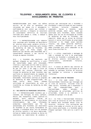 TELEXFREE – REGULAMENTO GERAL DE CLIENTES E
DIVULGADORES DE PRODUTOS
PARTNER/DIVULGADOR para expor sua defesa
escrita, em 10 dias ou apresentar sua
retratação por mesma via e abrangência.
Confirmando-se o(s) ato(s) que viole(m) o
presente contrato, o bloqueio se converterá
em Cancelamento definitivo da Inscrição
realizada pela adesão e, ainda, a vedação a
nova inscrição/adesão.
10.5 - O PARTNER/DIVULGADOR cujo cadastro
seja cancelado pela TELEXFREE em decorrência
do previsto nesta seção, perderá o direito a
todos os privilégios oferecidos pelo Sistema
de Marketing de Rede da TELEXFREE, não
podendo gozar, de forma alguma, dos
benefícios que detinha como DIVULGADOR sem o
consentimento expresso e por escrito da
direção da empresa TELEXFREE.
10.6 - A TELEXFREE não devolverá, sob
qualquer alegação ou justificativa, o valor
das mensalidades pagas pelo DIVULGADOR,
relativos a aquisições de kits VOIP ou outros
produtos, uma vez que tem ele plena ciência
de que tal valor é foi pago a título de
utilização dos recursos oferecidos pelo
Sistema de Marketing da Rede TELEXFREE como
auxiliares no desenvolvimento da campanha de
marketing em vigor e/ou, a critério do mesmo
DIVULGADOR, investimento contínuo no programa
de Marketing de Rede disponibilizado, não
sendo aceita, desta forma, nenhuma
solicitação de ressarcimento do valor já
transferido ao Sistema de Marketing da REDE
TELEXFREE.
11 – DOS DIREITOS DA PROPRIEDADE INTELECTUAL
11.1 - O PARTNER/DIVULGADOR reconhece que o
conteúdo, sem limitação, do texto, software,
música, som, fotografias, vídeos, gráficos ou
qualquer outro material contido em
propagandas de patrocinadores ou distribuído
eletronicamente, bem como informações
produzidas comercialmente que lhe são
apresentadas pela TELEXFREE, por anunciantes
da TELEXFREE ou por outros fornecedores de
conteúdo, é protegido pelas leis de proteção
de direitos autorais e de Marca Registrada.
Incluem-se também nesta proteção as Marcas de
anunciantes ou comerciantes de produtos e
serviços que contrataram com a TELEXFREE a
divulgação e comercialização de seus produtos
e serviços, inclusive, Programas de
computador, Marcas e Patentes, sendo
permitido contudo, obter cópia, desde que
autorizada pela TELEXFREE, deste conteúdo
apenas para seu uso de divulgação do Sistema
de Marketing de Rede da TELEXFREE, não
comercial, desde que os avisos de Direitos
Autorais e outras notificações de propriedade
intelectual e de imagem sejam mantidos
intactos, não sendo permitido modificar,
copiar, reproduzir, republicar ou enviar
dados alterados para outro computador ou de
outra forma distribuí-lo.
11.2 - A coleta, organização e montagem de
todo o conteúdo do site é de propriedade
exclusiva da TELEXFREE e protegido por leis
de direitos autorais norte-americanas e
internacionais, considerando inclusive,
marcas e patentes.
11.3 - O acesso ao website não consiste em
licença ao DIVULGADOR para utilização de seu
conteúdo ou quaisquer direitos de terceiros
que englobem os relativos à propriedade
intelectual.
12 - LINKS PARA SITES DE TERCEIROS
12.1 - O Site pode conter links e
funcionalidades interativas que interagem com
os sites de terceiros, incluindo sites de
redes sociais. TELEXFREE não é responsável e
não tem responsabilidade para a
funcionalidade, ações, omissões, as
configurações de privacidade, políticas de
privacidade, termos e as condições e o
conteúdo de qualquer site da web.
12.2 - Os links e funcionalidade interativa
para sites de terceiros no site não constitui
um endosso pela TELEXFREE desses sites de
terceiros, inclusive, fica esclarecido que
outros sites podem se vincular ao site com ou
sem a nossa autorização, e a TELEXFREE poderá
bloquear quaisquer links para ou a partir do
Site.
C:AdvocaciaTelexFreeRegulamentos DivulgadoresREGULAMENTO DIVULGADORES v05.odt Page: 13/15
 