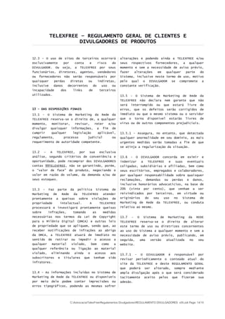 TELEXFREE – REGULAMENTO GERAL DE CLIENTES E
DIVULGADORES DE PRODUTOS
12.3 – O uso de sites de terceiros ocorrerá
exclusivamente por conta e risco do
DIVULGADOR. Ou seja, a TELEXFREE por seus
funcionários, diretores, agentes, vendedores
ou fornecedores não serão responsáveis por
quaisquer perdas diretas ou indiretas,
inclusive danos decorrentes do uso ou
incapacidade dos links de terceiros
utilizados.
13 - DAS DISPOSIÇÕES FINAIS
13.1 - O Sistema de Marketing da Rede da
TELEXFREE reserva-se o direito de, a qualquer
momento, monitorar, revisar, reter e/ou
divulgar quaisquer informações, a fim de
cumprir qualquer legislação aplicável,
regulamento, processo judicial ou
requerimento de autoridade competente.
13.2 – A TELEXFREE, por sua exclusiva
análise, segundo critérios de conveniência e
oportunidade, pode recomprar dos DIVULGADORES
contas 99TELEXFREE, não se garantindo, porém,
o “valor de face” do produto, negociando o
valor em razão do volume, da demanda e/ou de
seus estoques.
13.3 - Faz parte da política Sistema de
Marketing de Rede da TELEXFREE atender
prontamente a queixas sobre violações de
propriedade intelectual. A TELEXFREE
processará e investigará prontamente queixas
sobre infrações, tomando as medidas
necessárias nos termos da Lei de Copyright
para o Milênio Digital (DMCA) e outras leis
de propriedade que se apliquem, sendo que, ao
receber notificações de infrações ao abrigo
da DMCA, a TELEXFREE atuará de imediato no
sentido de retirar ou impedir o acesso a
qualquer material violado, bem como a
qualquer referência ou ligação ao material
violado, eliminando ainda o acesso aos
subscritores e titulares que tenham sido
infratores.
13.4 - As informações incluídas no Sistema de
Marketing de Rede da TELEXFREE ou disponíveis
por meio dele podem conter imprecisões ou
erros tipográficos, podendo as mesmas sofrer
alterações e podendo ainda a TELEXFREE e/ou
seus respectivos fornecedores, a qualquer
momento e sem a necessidade de aviso prévio,
fazer alterações em qualquer parte do
Sistema, inclusive neste termo de uso, motivo
pelo qual o DIVULGADOR se compromete a
constante verificação.
13.5 - O Sistema de Marketing de Rede da
TELEXFREE não declara nem garante que não
será interrompido ou que estará livre de
erros, que os defeitos serão corrigidos de
imediato ou que o mesmo sistema ou o servidor
que o torna disponível estarão livres de
vírus ou de outros componentes prejudiciais.
13.5.1 - Assegura, no entanto, que detectada
qualquer anormalidade em seu domínio, as mais
urgentes medidas serão tomadas a fim de que
se atinja a regularização da situação.
13.6 - O DIVULGADOR concorda em eximir e
indenizar a TELEXFREE e suas eventuais
coligadas, subsidiárias e afiliadas, bem como
seus escritórios, empregados e colaboradores,
por qualquer responsabilidade sobre quaisquer
reclamações, demandas ou perdas e danos,
inclusive honorários advocatícios, na base de
20% (vinte por cento), que venham a ser
reivindicados por terceiros, em virtude ou
originários do seu uso no Sistema de
Marketing de Rede da TELEXFREE, ou conduta
relativa ao mesmo.
13.7 - O Sistema de Marketing da REDE
TELEXFREE reserva-se o direito de alterar
este termo de uso ou diretrizes concernentes
ao uso do Sistema a qualquer momento e sem a
necessidade de aviso prévio, publicando, em
seguida, uma versão atualizada no seu
website.
13.7.1 - O DIVULGADOR é responsável por
revisar periodicamente o conteúdo atual do
site da TELEXFREE e deste REGULAMENTO GERAL
que poderá ser alterado, sempre mediante
ampla divulgação após o que será considerado
tacitamente aceito pelos que fizeram sua
adesão.
C:AdvocaciaTelexFreeRegulamentos DivulgadoresREGULAMENTO DIVULGADORES v05.odt Page: 14/15
 