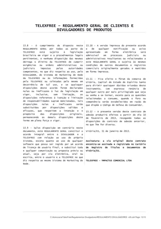 TELEXFREE – REGULAMENTO GERAL DE CLIENTES E
DIVULGADORES DE PRODUTOS
13.8 - O cumprimento do disposto neste
REGULAMENTO GERAL por todas as parte da
TELEXFREE está sujeito à legislação
brasileira em vigor e a procedimentos legais
pertinentes, e nenhuma disposição das mesmas
derroga o direito da TELEXFREE de cumprir
exigências ou ordens administrativas ou
judiciais impostas pelas autoridades
competentes, no que diz respeito ao uso, pelo
DIVULGADOR, do Sistema de Marketing de Rede
da TELEXFREE ou às informações fornecidas
pela TELEXFREE ou coletadas pelo mesmo em
decorrência de tal uso, e se quaisquer
disposições deste acordo forem declaradas
nulas ou ineficazes à luz da legislação em
vigor, inclusive, sem limitação, as
disposições referentes à isenção e limitação
de responsabilidades supram mencionadas, tais
disposições nulas e ineficazes serão
substituídas por disposições válidas e
eficazes, que respeitem a intenção e o
propósito das disposições originais,
permanecendo as demais disposições deste
Termo em plena força e vigor.
13.9 - Salvo disposição em contrário neste
documento, este REGULAMENTO GERAL constitui o
acordo integral entre o DIVULGADOR e a
TELEXFREE com relação ao uso do próprio
Sistema, exceto quanto ao uso de qualquer
software que possa ser regido por um acordo
de licença de usuário final, e substitui toda
e qualquer comunicação ou proposta prévia ou
atual, seja por via eletrônica, oral ou
escrita, entre o usuário e a TELEXFREE no que
diz respeito ao mesmo Sistema de Marketing de
Rede.
13.10 - A versão impressa do presente acordo
e de qualquer notificação ou aviso
apresentado em forma eletrônica será
admissível em processos judiciais ou
administrativos resultantes ou relacionados a
este REGULAMENTO GERAL e sujeita às mesmas
condições de outros documentos e registros
comerciais originalmente gerados e mantidos
em forma impressa.
13.11 - Fica eleito o fórum da comarca de
Vitória, Capital do Estado do Espírito Santo
para dirimir quaisquer dúvidas oriundas deste
instrumento, com expressa renúncia de
qualquer outro por mais privilegiado que seja
ou venha a se tornar, exceto para as questões
relacionadas a consumo, quando o foro ou
competência serão estabelecidos em razão do
que dispõe o Código de Defesa do Consumidor.
13.12 – A presente versão deste contrato de
adesão produzirá efeitos a partir do dia 10
de fevereiro de 2013, revogando todas as
disposições do contrato de adesão anterior,
no que lhe for diversa.
Vitória/ES, 31 de janeiro de 2013.
Assinatura: a via original deste contrato
encontra-se assinada e registrada no Cartório
de Registro de Títulos e Documentos de
Vitória/ES.
TELEXFREE - YMPACTUS COMERCIAL LTDA
C:AdvocaciaTelexFreeRegulamentos DivulgadoresREGULAMENTO DIVULGADORES v05.odt Page: 15/15
 