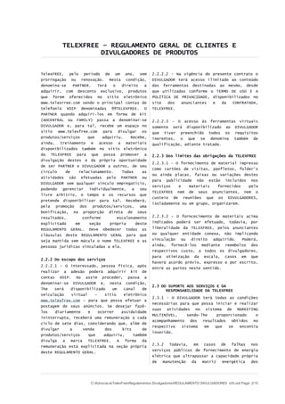 TELEXFREE – REGULAMENTO GERAL DE CLIENTES E
DIVULGADORES DE PRODUTOS
TelexFREE, pelo período de um ano, sem
prorrogação ou renovação. Nesta condição,
denomina-se PARTNER. Terá o direito a
adquirir, com desconto exclusivo, produtos
que forem oferecidos no sítio eletrônico
www.telexrree.com sendo o principal contas de
telefonia VOIP denominadas 99TELEXFREE. O
PARTNER quando adquirí-los em forma de kit
(ADCENTRAL ou FAMILY) passa a denominar-se
DIVULGADOR e, para tal, recebe um espaço no
sítio www.telexfree.com para divulgar os
produtos/serviços que adquiriu. Recebe,
ainda, treinamento e acesso a materiais
disponibilizados também no sítio eletrônico
da TELEXFREE para que possa promover a
divulgação destes e da própria oportunidade
de ser PARTNER e DIVULGADOR a outros, de seu
círculo de relacionamento. Todas as
atividades são efetuadas pelo PARTNER ou
DIVULGADOR sem qualquer vínculo empregatício,
podendo gerenciar individualmente, a seu
livre arbítrio, o tempo e os recursos que
pretende disponibilizar para tal. Receberá,
pela promoção dos produtos/serviços, uma
bonificação, na proporção direta de seus
resultados, conforme escalonamento
explicitado em seção própria deste
REGULAMENTO GERAL. Deve obedecer todas as
cláusulas deste REGULAMENTO GERAL para que
seja mantida sem mácula o nome TELEXFREE e as
pessoas jurídicas vinculadas a ela.
2.2.2 Do escopo dos serviços
2.2.2.1 – O interessado, pessoa física, após
realizar a adesão poderá adquirir kit de
contas VOIP. Ao assim proceder, passa a
denominar-se DIVULGADOR e, nesta condição,
lhe será disponibilizado um canal de
veiculação virtual – sítio eletrônico
www.telexfree.com – para que possa efetuar a
postagem de seus anúncios. Se desejar fazê-
los diariamente e ocorrer assiduidade
ininterrupta, receberá uma remuneração a cada
ciclo de sete dias, considerando que, além de
divulgar a venda dos kits de
produtos/serviços que adquiriu, também
divulga a marca TELEXFREE. A forma da
remuneração está explicitada na seção própria
deste REGULAMENTO GERAL.
2.2.2.2 - Na vigência do presente contrato o
DIVULGADOR terá acesso ilimitado ao conteúdo
das ferramentas destinadas ao mesmo, desde
que utilizadas conforme o TERMO DE USO E A
POLÍTICA DE PRIVACIDADE, disponibilizados no
site dos anunciantes e da CONTRATADA,
TELEXFREE.
2.2.2.3 - O acesso às ferramentas virtuais
somente será disponibilizado ao DIVULGADOR
que tiver preenchido todos os requisitos
inerentes, o que se denomina também de
qualificação, adiante tratada.
2.2.3 Dos limites das obrigações da TELEXFREE
2.2.3.1 - O fornecimento de material impresso
como cartões de visitas, panfletos, folder's
ou ainda placas, faixas ou variações destes
para publicidade não estão incluídos nos
serviços e materiais fornecidos pela
TELEXFREE nem de seus anunciantes, nem o
custeio de reuniões que os DIVULGADORES,
isoladamente ou em grupo, organizarem.
2.2.3.2 - O forncecimento de materiais acima
indicados poderá ser efetuado, todavia, por
liberalidade da TELEXFREE, pelos anunciantes
ou qualquer entidade conexa, não implicando
vinculação ou direito adquirido. Poderá,
ainda, fornecê-los mediante reembolso dos
respectivos custo, a todos os divulgadores,
para otimização da escala, casos em que
haverá acordo prévio, expresso e por escrito,
entre as partes neste sentido.
2.3 DO SUPORTE AOS SERVIÇOS E DA
RESPONSABILIDADE DA TELEXFREE
2.3.1 - O DIVULGADOR terá todas as condições
necessárias para que possa iniciar e realizar
suas atividades no sistema de MARKETING
MULTINÍVEL, sendo-lhe proporcionado o
acompanhamento dos resultados obtidos no
respectivo sistema em que se encontra
inserido.
2.3.2 Todavia, em casos de falhas nos
serviços públicos de fornecimento de energia
elétrica que ultrapassar a capacidade própria
de manutenção da matriz energética dos
C:AdvocaciaTelexFreeRegulamentos DivulgadoresREGULAMENTO DIVULGADORES v05.odt Page: 2/15
 