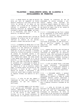 TELEXFREE – REGULAMENTO GERAL DE CLIENTES E
DIVULGADORES DE PRODUTOS
2.5.2 – A adesão deverá ser paga em parcela
única por meio de pagamento do boleto
bancário respectivo e esta data servirá como
início do período de 12 meses de sua
vigência. Até o último dia do vencimento do
contrato a permanência no sistema de
Marketing Multinível da CONTRATADA somente
prosseguirá mediante nova adesão, aplicando-
se as disposições, para este 2º ano, ou
posterior, as seguintes regras:
2.5.2.1 - A adesão efetuada após o período de
fechamento do primeiro ano ou ano anterior
implicará na renúncia de sua posição,
passando a receber nova posição na rede.
2.5.2.2 – O pagamento da adesão para o 2º ano
ou posterior, quer dentro ou fora do prazo da
cláusula 2.5.4 não implicará em automática
permanência na posição da rede multinível,
sendo que: a) para ser efetivada, a TelexFREE
reserva-se o direito de analisar o histórico
de eventos do divulgador durante o ano
imediatamente anterior, podendo aceitar ou
não o pedido desta adesão. Não sendo acatada
a nova adesão deste divulgador no 2º ano ou
posterior, o valor da adesão será devolvido
em até 7 dias após verificado seu pagamento;
b) juntamente com a efetivação da adesão de
ano subsequente, o DIVULGADOR, ao ingressar
na vigência do 2º ano ou posterior, poderá
pagar, se desejar manter sua posição na rede
multinível, a título de CRP – Custo de
Reserva de Posição, o equivalente a 20%
(vinte por cento) sobre os ganhos (excluídos
os impostos retidos) com anúncios ou com a
rede.
2.5.2.3 – O valor da CRP não comporá a
remuneração da rede, quer ascendente quer
descendente, no que diz respeito a
bonificação.
2.5.2.4 – A TELEXFREE poderá criar uma opção,
a ser exercida pelo DIVULGADOR, para pré-
reservar, semanalmente, o valor equivalente
ao percentual do CRP, que não será remunerado
e, se não ocorrer a nova adesão, sua
exclusão, ou se não desejar permanecer na
mesma posição. Se a opção pela reserva do CRP
for efetuada no transcurso do ano do
DIVULGADOR, os valores colocados a pré-
reserva somente serão aplicados aos
vencimentos daquele momento em diante e não
sobre os vencimentos das semanas anteriores,
que deverá ser paga a uma só vez, quando da
adesão do ano subsequente.
2.5.2.5 – O DIVULGADOR que não fizer a adesão
do ano subsequente no prazo deverá aguardar
um ano do vencimento para reinserir-se,
mediante nova adesão, como PARTNER.
2.5.3 – entende-se como “posição” a
localização do divulgador na rede multinível,
que o qualifica, segundo as regras
específicas, para receber as respectivas
bonificações.
2.5.4 – vagando uma posição, pela exclusão de
um PARTNER ou DIVULGADOR ou pela não
contratação de segundo ano (ou posterior)
deste ou, ainda, pela contratação de segundo
ano ou posterior sem o pagamento do valor da
CRP, esta pertencerá à TELEXFREE, incluindo a
respectiva remuneração, podendo alienar os
direitos da posição a um divulgador.
2.5.5 – o valor da adesão forma o FCR-Fundo
de Caução Retornável, individualmente
controlado que é utilizado para remunerar a
divulgação que o CONTRATANTE receberá à
medida que atender os requisitos específicos.
2.5.6 – o DIVULGADOR poderá, a qualquer
momento, requerer o recebimento seu
CERTIFICADO DE DEPÓSITO no FUNDO DE CAUÇÃO
RETORNÁVEL mediante simples comunicação à
CONTRATADA. O CD-Certificado de Depósito no
FCR-Fundo de Caução Retornável será enviado
para o endereço eletrônico informado em seu
cadastro.
2.5.7 – o saldo do FCF-Fundo de Caução
Retornável não resgatado durante o período de
um ano por meio das remunerações com
divulgação em decorrência da falta de
regularidade ou por desistência do DIVULGADOR
não será passível de devolução ao DIVULGADOR.
C:AdvocaciaTelexFreeRegulamentos DivulgadoresREGULAMENTO DIVULGADORES v05.odt Page: 4/15
 