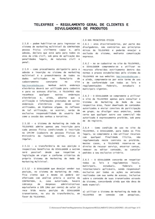 TELEXFREE – REGULAMENTO GERAL DE CLIENTES E
DIVULGADORES DE PRODUTOS
2.5.8 – podem habilitar-se para ingressar no
sistema de marketing multinível da CONTRATADA
pessoa física civilmente capaz e, pela
adesão, declara que está apto para todos os
atos da vida civil, sob pena de aplicação das
penalidades legais, de natureza civil e
penal.
2.5.9 – como procedimento obrigatório para a
adesão e inserção no sistema de marketing
multinível é o preenchimento de todos os
dados solicitados no formulário de
cadastramento constante no site
http://www.telexfree.com. Nenhum outro endereço
eletrônico deverá ser utilizado para cadastro
e para os acessos diários. A TELEXFREE não
reconhece qualquer outros endereços
eletrônicos e, ainda, adverte que a
utilização e informações prestadas em outros
endereços eletrônicos não devem ser
utilizados, em hipótese alguma. Os reflexos
de tal utilização, se ocorrer, serão de
exclusiva responsabilidade do usuário bem
como a cessão das senhas a terceiros.
2.5.10 - o Sistema de Marketing de rede da
TELEXFREE admite apenas uma inscrição para
cada pessoa física condicionado à inscrição
no CPF/MF (cadastro de pessoas físicas do
Ministério da Fazenda) válido, ativo e
regular.
2.5.11 - a transferência de sua posição e
respectivos benefícios do DIVULGADOR a outrem
será possível desde que respeitem a
legislação em vigor e conforme critérios do
próprio Sistema de Marketing de Rede de
Marketing Multinível.
2.5.12 - O DIVULGADOR que desejar vender sua
posição, no sistema de marketing de rede,
fica ciente que o mesmo só poderá ser
efetivado com análise prévia e aceite da
CONTRATADA, e, caso autorizada, haverá
cobrança de despesas administrativas
equivalente a 10% (dez por cento) do valor já
rece bido nesta posição do DIVULGADOR
transmitente, no ato da transferência, em
favor da TELEXFREE.
2.6 DOS PRINCÍPIOS ÉTICOS
2.6.1 – atos discriminatórios, por parte dos
divulgadores, são contrários aos princípios
éticos da TELEXFREE e poderão ensejar a
exclusão do sistema, mediante comunicação
expressa.
2.6.2 - Ao se cadastrar no site da TELEXFREE,
o DIVULGADOR compromete-se a utilizar os
recursos oferecidos estritamente dentro das
normas e prazos estabelecidas pelo sistema da
TELEXFREE em sua website: http://www.telexfree.com.,
e ainda, compromete-se por este termo de uso
e de conformidade com todas as leis e
regulamentações federais, estaduais e
municipais vigentes.
2.6.3 - O DIVULGADOR se compromete a utilizar
o site da TELEXFREE apenas para consultar o
Sistema de Marketing de Rede da sua
respectiva área, fazer downloads de conteúdos
autorizados e enviar convites de participação
em grupo, ou divulgar seus anúncios, sendo
certo que qualquer outro uso comercial não
autorizado é expressamente proibido, sob pena
de do registro.
2.6.4 - Como condição de uso no site da
TELEXFREE, o DIVULGADOR, para todos os fins
legais, se compromete a não utilizar recursos
com qualquer finalidade ilícita, não
regulamentada neste contrato ou proibida.
Nestes casos, a TELEXFREE reserva-se ao
direito de recusar serviço, encerrar contas,
remover ou editar conteúdo, ou cancelar
pedidos a seu exclusivo critério.
2.6.5 – O DIVULGADOR concorda em respeitar
todas as leis e regulamentos locais,
municipais, estaduais, federais e
internacionais aplicáveis, sendo responsável
exclusivo por todas as ações ou omissões
realizadas com sua senha de acesso, inclusive
sobre o conteúdo de suas transmissões através
do Sistema, concordando ainda que não deva de
modo especial:
a) utilizar o Sistema de Marketing da Rede da
TELEXFREE em conexão com pesquisas,
C:AdvocaciaTelexFreeRegulamentos DivulgadoresREGULAMENTO DIVULGADORES v05.odt Page: 5/15
 