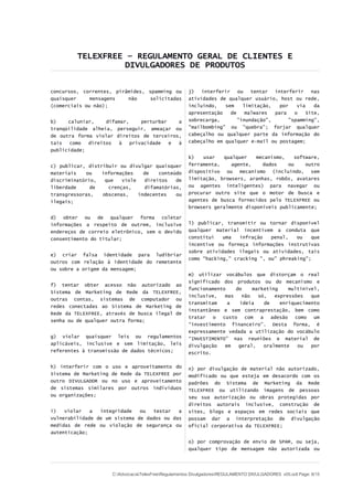 TELEXFREE – REGULAMENTO GERAL DE CLIENTES E
DIVULGADORES DE PRODUTOS
concursos, correntes, pirâmides, spamming ou
quaisquer mensagens não solicitadas
(comerciais ou não);
b) caluniar, difamar, perturbar a
tranqüilidade alheia, perseguir, ameaçar ou
de outra forma violar direitos de terceiros,
tais como direitos à privacidade e à
publicidade;
c) publicar, distribuir ou divulgar quaisquer
materiais ou informações de conteúdo
discriminatório, que viole direitos de
liberdade de crenças, difamatórias,
transgressoras, obscenas, indecentes ou
ilegais;
d) obter ou de qualquer forma coletar
informações a respeito de outrem, inclusive
endereços de correio eletrônico, sem o devido
consentimento do titular;
e) criar falsa identidade para ludibriar
outros com relação à identidade do remetente
ou sobre a origem da mensagem;
f) tentar obter acesso não autorizado ao
Sistema de Marketing de Rede da TELEXFREE,
outras contas, sistemas de computador ou
redes conectadas ao Sistema de Marketing de
Rede da TELEXFREE, através de busca ilegal de
senha ou de qualquer outra forma;
g) violar quaisquer leis ou regulamentos
aplicáveis, inclusive e sem limitação, leis
referentes à transmissão de dados técnicos;
h) interferir com o uso e aproveitamento do
Sistema de Marketing de Rede da TELEXFREE por
outro DIVULGADOR ou no uso e aproveitamento
de sistemas similares por outros indivíduos
ou organizações;
i) violar a integridade ou testar a
vulnerabilidade de um sistema de dados ou das
medidas de rede ou violação de segurança ou
autenticação;
j) interferir ou tentar interferir nas
atividades de qualquer usuário, host ou rede,
incluindo, sem limitação, por via da
apresentação de malwares para o Site,
sobrecarga, "inundação", "spamming",
"mailbombing" ou "quebra"; forjar qualquer
cabeçalho ou qualquer parte da informação do
cabeçalho em qualquer e-mail ou postagem;
k) usar qualquer mecanismo, software,
ferramenta, agente, dados ou outro
dispositivo ou mecanismo (incluindo, sem
limitação, browsers, aranhas, robôs, avatares
ou agentes inteligentes) para navegar ou
procurar outro site que o motor de busca e
agentes de busca fornecidos pelo TELEXFREE ou
browsers geralmente disponíveis publicamente;
l) publicar, transmitir ou tornar disponível
qualquer material incentivem a conduta que
constitui uma infração penal, ou que
incentive ou forneça informações instrutivas
sobre atividades ilegais ou atividades, tais
como "hacking," cracking ", ou" phreaking";
m) utilizar vocábulos que distorçam o real
significado dos produtos ou do mecanismo e
funcionamento do marketing multinível,
inclusive, mas não só, expressões que
transmitam a ideia de enriquecimento
instantâneo e sem contraprestação, bem como
tratar o custo com a adesão como um
“investimento financeiro”. Desta forma, é
expressamente vedada a utilização do vocábulo
“INVESTIMENTO” nas reuniões e material de
divulgação em geral, oralmente ou por
escrito.
n) por divulgação de material não autorizado,
modificado ou que esteja em desacordo com os
padrões do Sistema de Marketing da Rede
TELEXFREE ou utilizando imagens de pessoas
seu sua autorização ou obras protegidas por
direitos autorais inclusive, construção de
sites, blogs e espaços em redes sociais que
possam dar a interpretação de divulgação
oficial corporativa da TELEXFREE;
o) por comprovação de envio de SPAM, ou seja,
qualquer tipo de mensagem não autorizada ou
C:AdvocaciaTelexFreeRegulamentos DivulgadoresREGULAMENTO DIVULGADORES v05.odt Page: 6/15
 