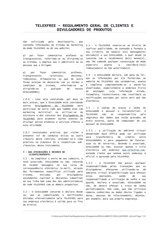 TELEXFREE – REGULAMENTO GERAL DE CLIENTES E
DIVULGADORES DE PRODUTOS
não solicitada pelo destinatário, que
contenha informações do Sistema de Marketing
da Rede TELEXFREE ou de seu website;
p) por fazer comentários profanos ou
transgressores, referindo-se ou dirigindo-se
ao Sistema, à empresa que o administra ou às
pessoas que a dirigem;
q) por fazer comentários profanos,
transgressores, caluniosos, obscenos,
indecentes, difamatórios ou que de outra
forma estejam em desacordo com as normas e
condições do Sistema, referindo-se ou
dirigindo-se a qualquer de nossos
DIVULGADORES;
2.6.6 - caso seja constatada, por duas ou
mais provas, que o DIVULGADOR está convidando
outros divulgadores da TELEXFREE para
participar em outra rede que também atue com
marketing multinível ou utilizar-se da
estrutura e dos contatos dos divulgadores da
TELEXFREE para promover outros eventos ou
divulgar outros produtos e serviços alheios a
esta atividade.
2.6.7 Constatadas práticas que violem o
presente rol de condutas éticas ou outra
cláusula deste contrato, proceder-se-á como
previsto na CLÁUSULA 10 e respectivas sub-
cláusulas, deste instrumento.
3 – DAS ATRIBUIÇÕES E DEVERES DO
CLIENTE/ADERENTE.
3.1 - Ao completar o envio de seu cadastro, o
novo associado, DIVULGADOR ou não, concorda
em receber mensagens na sua caixa de
correspondência eletrônica (e-mail), através
das ferramentas especificas utilizada pelo
sistema, enviadas por divulgadores
ascendentes (upline) e descentes (downline)
em sua linha bem como dos dos administradores
da rede TELEXFREE com os demais propósitos.
3.2 – O DIVULGADOR concorda e declara desde
já, que as comunicações e notificações
enviadas eletronicamente pela TELEXFREE para
seu endereço eletrônico é valido para os fins
de Direito.
3.3 - A TELEXFREE reserva-se ao direito de
realizar publicidade, de conteúdo e formato a
seu critério, em toda(s) a(s) mensagem(ns)
enviada(s) a seu DIVULGADOR, o qual desde já
concorda com o recebimento da(s) mesma(s),
não lhe cabendo qualquer contestação de modo
especiais quanto a considerá-la(s)
indesejada(s) ou não autorizada(s).
3.4 – O DIVULGADOR declara, sob pena da lei,
que as informações por ele fornecidas ao
website da TELEXFREE são verdadeiras, exatas
e completas comprometendo-se a mantê-las
atualizadas, especialmente o endereço físico
de postagem; cuja informação errada,
incompleta, inconsistente, não invalidará as
notificações enviadas por outro meio que não
eletrônico.
3.5 – O código de acesso e senha do
DIVULGADOR é pessoal e intransferível. A
TELEXFREE não se responsabiliza pela
segurança dos dados que estão gravados em
mídia externa, pasta de computador de uso
pessoal do DIVULGADOR.
3.5.1 – a utilização do ambiente virtual
denominado back 0ffice pode ser utilizado
para transferência de crédito entre
DIVULGADORES e para pagamento de faturas,
suas ou de terceiros, devendo o associado,
DIVULGADOR ou não, acessar apenas o sítio
eletrônico sob endereço www.telexfree.com,
estando ciente que nenhum outro endereço é
oficial e aprovado pela TELEXFREE.
3.5.2 - A TELEXFREE não possui qualquer
responsabilidade pelas transações que os
divulgadores efetuarem utilizando-se do
ambiente virtual disponibilizado para efetuar
estas operações, sendo de sua
responsabilidade a utilização de senha e sua
guarda. Declara o associado, DIVULGADOR ou
não, de deverá efetuar a troca de senha
periodicamente, bem como, que não utilizará
números conhecidos ou dados óbvios ligados a
datas, pessoas de relacionamento, objetos,
por exemplo, para sua própria segurança.
C:AdvocaciaTelexFreeRegulamentos DivulgadoresREGULAMENTO DIVULGADORES v05.odt Page: 7/15
 