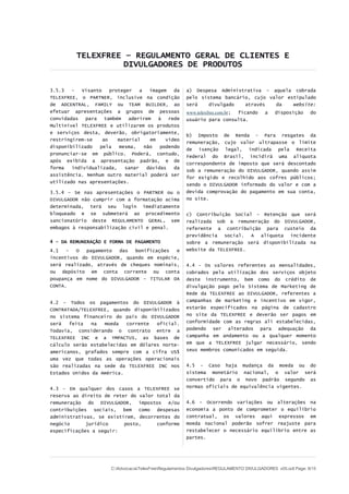 TELEXFREE – REGULAMENTO GERAL DE CLIENTES E
DIVULGADORES DE PRODUTOS
3.5.3 – Visanto proteger a imagem da
TELEXFREE, o PARTNER, inclusive na condição
de ADCENTRAL, FAMILY ou TEAM BUILDER, ao
efetuar apresentações a grupos de pessoas
convidadas para também aderirem à rede
Multinível TELEXFREE e utilizarem os produtos
e serviços desta, deverão, obrigatoriamente,
restringirem-se ao material em vídeo
disponibilizado pela mesma, não podendo
pronunciar-se em público. Poderá, contudo,
após exibida a apresentação padrão, e de
forma individualizada, sanar dúvidas da
assistência. Nenhum outro material poderá ser
utilizado nas apresentações.
3.5.4 – Se nas apresentações o PARTNER ou o
DIVULGADOR não cumprir com a formatação acima
determinada, terá seu login imediatamente
bloqueado e se submeterá ao procedimento
sancionatório deste REGULAMENTO GERAL, sem
embagos à responsabilização civil e penal.
4 - DA REMUNERAÇÃO E FORMA DE PAGAMENTO
4.1 - O pagamento das bonificações e
incentivos do DIVULGADOR, quando em espécie,
será realizado, através de cheques nominais,
ou depósito em conta corrente ou conta
poupança em nome do DIVULGADOR – TITULAR DA
CONTA.
4.2 – Todos os pagamentos do DIVULGADOR à
CONTRATADA/TELEXFREE, quando disponibilizados
no sistema financeiro do país do DIVULGADOR
será feita na moeda corrente oficial.
Todavia, considerando o contrato entre a
TELEXFREE INC e a YMPACTUS, as bases de
cálculo serão estabelecidas em dólares norte-
americanos, grafados sempre com a cifra US$
uma vez que todas as operações operacionais
são realizadas na sede da TELEXFREE INC nos
Estados Unidos da América.
4.3 - Em qualquer dos casos a TELEXFREE se
reserva ao direito de reter do valor total da
remuneração do DIVULGADOR, impostos e/ou
contribuições sociais, bem como despesas
administrativas, se existirem, decorrentes do
negócio jurídico posto, conforme
especificações a seguir:
a) Despesa Administrativa – aquela cobrada
pelo sistema bancário, cujo valor estipulado
será divulgado através da website:
www.telexfree.com.br; ficando a disposição do
usuário para consulta.
b) Imposto de Renda - Para resgates da
remuneração, cujo valor ultrapasse o limite
de isenção legal, indicada pela Receita
Federal do Brasil, incidirá uma alíquota
correspondente de imposto que será descontado
sob a remuneração do DIVULGADOR, quando assim
for exigido e recolhido aos cofres públicos;
sendo o DIVULGADOR informado do valor e com a
devida comprovação do pagamento em sua conta,
no site.
c) Contribuição Social – Retenção que será
realizada sob a remuneração do DIVULGADOR,
referente a contribuição para custeio da
previdência social. A alíquota incidente
sobre a remuneração será disponibilizada na
website da TELEXFREE.
4.4 - Os valores referentes as mensalidades,
cobrados pela utilização dos serviços objeto
deste instrumento, bem como do crédito de
divulgação pago pelo Sistema de Marketing de
Rede da TELEXFREE ao DIVULGADOR, referentes a
campanhas de marketing e incentivo em vigor,
estarão especificados na página de cadastro
no site da TELEXFREE e deverão ser pagos em
conformidade com as regras ali estabelecidas,
podendo ser alterados para adequação da
campanha em andamento ou a qualquer momento
em que a TELEXFREE julgar necessário, sendo
seus membros comunicados em seguida.
4.5 - Caso haja mudança da moeda ou do
sistema monetário nacional, o valor será
convertido para o novo padrão segundo as
normas oficiais de equivalência vigentes.
4.6 – Ocorrendo variações ou alterações na
economia a ponto de comprometer o equilíbrio
contratual, os valores aqui expressos em
moeda nacional poderão sofrer reajuste para
restabelecer o necessário equilíbrio entre as
partes.
C:AdvocaciaTelexFreeRegulamentos DivulgadoresREGULAMENTO DIVULGADORES v05.odt Page: 8/15
 