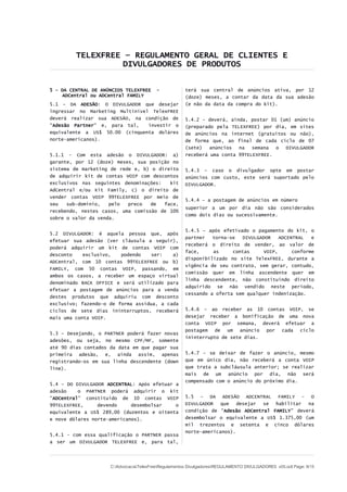 TELEXFREE – REGULAMENTO GERAL DE CLIENTES E
DIVULGADORES DE PRODUTOS
5 – DA CENTRAL DE ANÚNCIOS TELEXFREE -
ADCentral ou ADCentral FAMILY
5.1 – DA ADESÃO: O DIVULGADOR que desejar
ingressar no Marketing Multinível TelexFREE
deverá realizar sua ADESÃO, na condição de
“Adesão Partner” e, para tal, investir o
equivalente a US$ 50.00 (cinquenta doláres
norte-americanos).
5.1.1 - Com esta adesão o DIVULGADOR: a)
garante, por 12 (doze) meses, sua posição no
sistema de marketing de rede e, b) o direito
de adquirir kit de contas VOIP com descontos
exclusivos nas seguintes denominações: kit
AdCentral e/ou Kit Family, c) o direito de
vender contas VOIP 99TELEXFREE por meio de
seu sub-dominio, pelo preco de face,
recebendo, nestes casos, uma comissão de 10%
sobre o valor da venda.
5.2 DIVULGADOR: é aquela pessoa que, após
efetuar sua adesão (ver cláusula a seguir),
poderá adquirir um kit de contas VOIP com
desconto exclusivo, podendo ser: a)
ADCentral, com 10 contas 99TELEXFREE ou b)
FAMILY, com 50 contas VOIP, passando, em
ambos os casos, a receber um espaço virtual
denominado BACK OFFICE e será utilizado para
efetuar a postagem de anúncios para a venda
destes produtos que adquiriu com desconto
exclusivo; fazendo-o de forma assídua, a cada
ciclos de sete dias ininterruptos, receberá
mais uma conta VOIP.
5.3 – Desejando, o PARTNER poderá fazer novas
adesões, ou seja, no mesmo CPF/MF, somente
até 90 dias contados da data em que pagar sua
primeira adesão, e, ainda assim, apenas
registrando-os em sua linha descendente (down
line).
5.4 – DO DIVULGADOR ADCENTRAL: Após efetuar a
adesão o PARTNER poderá adquirir o kit
“ADCentral” constituído de 10 contas VOIP
99TELEXFREE, devendo desembolsar o
equivalente a US$ 289,00 (duzentos e oitenta
e nove dólares norte-americanos).
5.4.1 - com essa qualificação o PARTNER passa
a ser um DIVULGADOR TELEXFREE e, para tal,
terá sua central de anúncios ativa, por 12
(doze) meses, a contar da data da sua adesão
(e não da data da compra do kit).
5.4.2 – deverá, ainda, postar 01 (um) anúncio
(preparado pela TELEXFREE) por dia, em sites
de anúncios na internet (gratuitos ou não),
de forma que, ao final de cada ciclo de 07
(sete) anúncios na semana o DIVULGADOR
receberá uma conta 99TELEXFREE.
5.4.3 – caso o divulgador opte em postar
anúncios com custo, este será suportado pelo
DIVULGADOR.
5.4.4 – a postagem de anúncios em número
superior a um por dia não são considerados
como dois dias ou sucessivamente.
5.4.5 – após efetivado o pagamento do kit, o
partner torna-se DIVULGADOR ADCENTRAL e
receberá o direito de vender, ao valor de
face, as contas VOIP, conforme
disponibilizado no site TelexFREE, durante a
vigência de seu contrato, sem gerar, contudo,
comissão quer em linha ascendente quer em
linha descendente, não constituindo direito
adquirido se não vendido neste período,
cessando a oferta sem qualquer indenização.
5.4.6 – ao receber as 10 contas VOIP, se
desejar receber a bonificação de uma nova
conta VOIP por semana, deverá efetuar a
postagem de um anúncio por cada ciclo
ininterrupto de sete dias.
5.4.7 – se deixar de fazer o anúncio, mesmo
que em único dia, não receberá a conta VOIP
que trata a subcláusula anterior; se realizar
mais de um anúncio por dia, não será
compensado com o anúncio do próximo dia.
5.5 – DA ADESÃO ADCENTRAL FAMILY - O
DIVULGADOR que desejar se habilitar na
condição de “Adesão ADCentral FAMILY” deverá
desembolsar o equivalente a US$ 1.375,00 (um
mil trezentos e setenta e cinco dólares
norte-americanos).
C:AdvocaciaTelexFreeRegulamentos DivulgadoresREGULAMENTO DIVULGADORES v05.odt Page: 9/15
 
