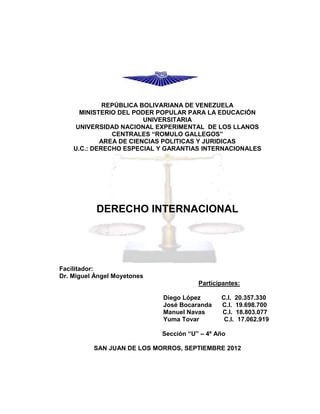 REPÚBLICA BOLIVARIANA DE VENEZUELA
      MINISTERIO DEL PODER POPULAR PARA LA EDUCACIÓN
                        UNIVERSITARIA
    UNIVERSIDAD NACIONAL EXPERIMENTAL DE LOS LLANOS
               CENTRALES “ROMULO GALLEGOS”
            AREA DE CIENCIAS POLITICAS Y JURIDICAS
    U.C.: DERECHO ESPECIAL Y GARANTIAS INTERNACIONALES




           DERECHO INTERNACIONAL




Facilitador:
Dr. Miguel Ángel Moyetones
                                        Participantes:

                             Diego López       C.I. 20.357.330
                             José Bocaranda    C.I. 19.698.700
                             Manuel Navas      C.I. 18.803.077
                             Yuma Tovar         C.I. 17.062.919

                             Sección “U” – 4º Año

          SAN JUAN DE LOS MORROS, SEPTIEMBRE 2012
 