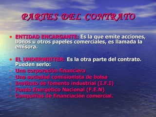 PARTES DEL CONTRATO ENTIDAD ENCARGANTE:  Es la que emite acciones, bonos u otros papeles comerciales, es llamada la emisora. EL UNDERWRITER:  Es la otra parte del contrato. Pueden serlo: Una corporación financiera Una sociedad comisionista de bolsa Instituto de fomento industrial (I.F.I) Fondo Energético Nacional (F.E.N) Compañías de financiación comercial. 