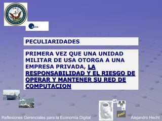 PECULIARIDADES

            PRIMERA VEZ QUE UNA UNIDAD
            MILITAR DE USA OTORGA A UNA
            EMPRESA PRIVADA, LA
            RESPONSABILIDAD Y EL RIESGO DE
            OPERAR Y MANTENER SU RED DE
            COMPUTACION




Reflexiones Gerenciales para la Economía Digital   Alejandro Hecht
 