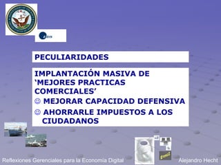 PECULIARIDADES

            IMPLANTACIÓN MASIVA DE
            ‘MEJORES PRACTICAS
            COMERCIALES’
             MEJORAR CAPACIDAD DEFENSIVA
             AHORRARLE IMPUESTOS A LOS
              CIUDADANOS




Reflexiones Gerenciales para la Economía Digital   Alejandro Hecht
 