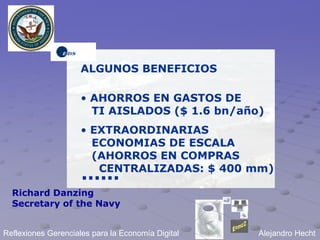 ALGUNOS BENEFICIOS

                     • AHORROS EN GASTOS DE
                       TI AISLADOS ($ 1.6 bn/año)
                     • EXTRAORDINARIAS
                       ECONOMIAS DE ESCALA
                       (AHORROS EN COMPRAS
                        CENTRALIZADAS: $ 400 mm)
                     ......
  Richard Danzing
  Secretary of the Navy


Reflexiones Gerenciales para la Economía Digital   Alejandro Hecht
 