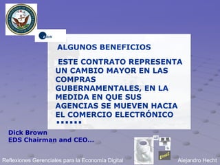 ALGUNOS BENEFICIOS

                     ESTE CONTRATO REPRESENTA
                     UN CAMBIO MAYOR EN LAS
                     COMPRAS
                     GUBERNAMENTALES, EN LA
                     MEDIDA EN QUE SUS
                     AGENCIAS SE MUEVEN HACIA
                     EL COMERCIO ELECTRÓNICO
                     ......
  Dick Brown
  EDS Chairman and CEO...


Reflexiones Gerenciales para la Economía Digital   Alejandro Hecht
 