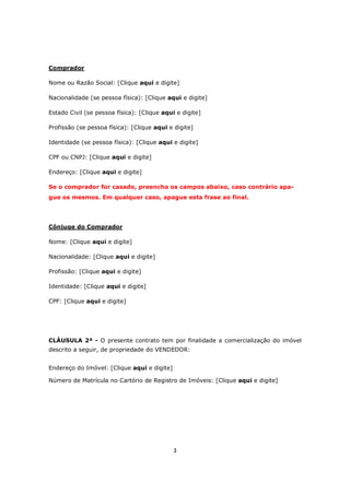 2
Comprador
Nome ou Razão Social: [Clique aqui e digite]
Nacionalidade (se pessoa física): [Clique aqui e digite]
Estado Civil (se pessoa física): [Clique aqui e digite]
Profissão (se pessoa física): [Clique aqui e digite]
Identidade (se pessoa física): [Clique aqui e digite]
CPF ou CNPJ: [Clique aqui e digite]
Endereço: [Clique aqui e digite]
Se o comprador for casado, preencha os campos abaixo, caso contrário apa-
gue os mesmos. Em qualquer caso, apague esta frase ao final.
Cônjuge do Comprador
Nome: [Clique aqui e digite]
Nacionalidade: [Clique aqui e digite]
Profissão: [Clique aqui e digite]
Identidade: [Clique aqui e digite]
CPF: [Clique aqui e digite]
CLÁUSULA 2ª - O presente contrato tem por finalidade a comercialização do imóvel
descrito a seguir, de propriedade do VENDEDOR:
Endereço do Imóvel: [Clique aqui e digite]
Número de Matrícula no Cartório de Registro de Imóveis: [Clique aqui e digite]
 