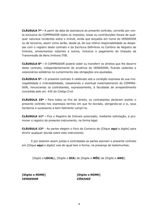 4
CLÁUSULA 7ª - A partir da data de assinatura do presente contrato, correrão por con-
ta exclusiva do COMPRADOR todos os impostos, taxas ou contribuições fiscais de qual-
quer natureza incidentes sobre o imóvel, ainda que lançados em nome do VENDEDOR
ou de terceiros, assim como serão, desde já, de sua inteira responsabilidade as despe-
sas com o registro deste contrato e da Escritura Definitiva no Cartório de Registro de
Imóveis, emolumentos notariais e outros, inclusive o pagamento do Imposto de
Transmissão de Bens Imóveis ITBI.
CLÁUSULA 8ª - O COMPRADOR poderá ceder ou transferir os direitos que lhe decorre
deste contrato, independentemente de anuência do VENDEDOR, ficando cedentes e
cessionários solidários no cumprimento das obrigações ora ajustadas.
CLÁUSULA 9ª - O presente contrato é celebrado sob a condição expressa de sua irre-
vogabilidade e irretratabilidade, ressalvando o eventual inadimplemento do COMPRA-
DOR, renunciando os contratantes, expressamente, à faculdade de arrependimento
concedida pelo art. 420 do Código Civil.
CLÁUSULA 10ª - Para todos os fins de direito, os contratantes declaram aceitar o
presente contrato nos expressos termos em que foi lavrado, obrigando-se a si, seus
herdeiros e sucessores a bem fielmente cumpri-lo.
CLÁUSULA 11ª - Fica o Registro de Imóveis autorizado, mediante solicitação, a pro-
mover o registro do presente instrumento, na forma legal.
CLÁUSULA 12ª - As partes elegem o Foro da Comarca de [Clique aqui e digite] para
dirimir qualquer dúvida sobre este instrumento.
E por estarem assim justas e contratadas as partes assinam o presente contrato
em [Clique aqui e digite] vias de igual teor e forma, na presença de testemunhas.
[Digite o LOCAL], [Digite o DIA] de [Digite o MÊS] de [Digite o ANO].
[Digite o NOME] [Digite o NOME]
VENDEDOR CÔNJUGE
 