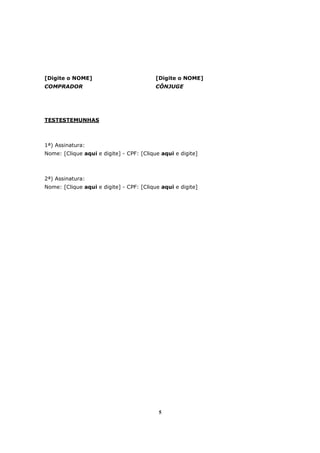 5
[Digite o NOME] [Digite o NOME]
COMPRADOR CÔNJUGE
TESTESTEMUNHAS
1ª) Assinatura:
Nome: [Clique aqui e digite] - CPF: [Clique aqui e digite]
2ª) Assinatura:
Nome: [Clique aqui e digite] - CPF: [Clique aqui e digite]
 