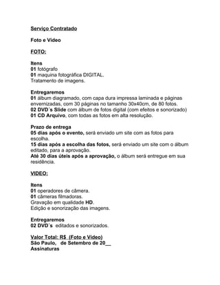 Serviço Contratado

Foto e Vídeo

FOTO:

Itens
01 fotógrafo
01 maquina fotográfica DIGITAL.
Tratamento de imagens.

Entregaremos
01 álbum diagramado, com capa dura impressa laminada e páginas
envernizadas, com 30 páginas no tamanho 30x40cm, de 80 fotos.
02 DVD´s Slide com álbum de fotos digital (com efeitos e sonorizado)
01 CD Arquivo, com todas as fotos em alta resolução.

Prazo de entrega
05 dias após o evento, será enviado um site com as fotos para
escolha.
15 dias após a escolha das fotos, será enviado um site com o álbum
editado, para a aprovação.
Até 30 dias úteis após a aprovação, o álbum será entregue em sua
residência.

VIDEO:

Itens
01 operadores de câmera.
01 câmeras filmadoras.
Gravação em qualidade HD.
Edição e sonorização das imagens.

Entregaremos
02 DVD´s editados e sonorizados.

Valor Total: R$ (Foto e Vídeo)
São Paulo, de Setembro de 20__
Assinaturas
 