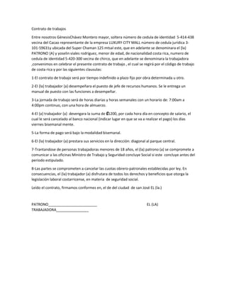 Contrato de trabajos
Entre nosotros GénesisChávez Montero mayor, soltera número de cedula de identidad 5-414-438
vecina del Cacao representante de la empresa LUXURY CITY MALL número de cedula jurídica 3-
101-59631y ubicada del Super Chaman 125 mtsal este, que en adelante se denominara el {la}
PATRONO {A} y yoselin viales rodriguez, menor de edad, de nacionalidad costa rica, numero de
cedula de identidad 5-420-300 vecina de chirco, que en adelante se denominara la trabajadora
,convenimos en celebrar el presente contrato de trabajo , el cual se regirá por el código de trabajo
de costa rica y por las siguientes clausulas:
1-El contrato de trabajo será por tiempo indefinido a plazo fijo por obra determinada u otro.
2-El {la} trabajador {a} desempeñara el puesto de jefe de recursos humanos. Se le entrega un
manual de puesto con las funciones a desempeñar.
3-La jornada de trabajo será de horas diarias y horas semanales con un horario de: 7:00am a
4:00pm continuo, con una hora de almuerzo.
4-El {a} trabajador {a} devengara la suma de ₡1200, por cada hora día en concepto de salario, el
cual le será cancelado al banco nacional (indicar lugar en que se va a realizar el pago) los días
viernes bisemanal mente.
5-La forma de pago será bajo la modalidad bisemanal.
6-El (la) trabajador (a) prestara sus servicios en la dirección: diagonal al parque central.
7-Trantandose de personas trabajadoras menores de 18 años, el (la) patrono (a) se compromete a
comunicar a las oficinas Ministro de Trabajo y Seguridad concluye Social si este concluye antes del
periodo estipulado.
8-Las partes se comprometen a cancelar las cuotas obrero-patronales establecidas por ley. En
consecuencias, el (la) trabajador (a) disfrutara de todos los derechos y beneficios que otorga la
legislación laboral costarricense, en materia de seguridad social.
Leído el contrato, firmamos conformes en, el de del ciudad de san José EL (la.)
PATRONO________________________ EL (LA)
TRABAJADORA________________
 