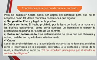 Condiciones para que pueda darse el contrato
10
Pero no cualquier hecho podía ser objeto del contrato; para que se lo
aceptase como tal, debía reunir las condiciones que siguen:
a) Ser posible. Física y legalmente posible
b) Debía ser lícito. El hecho prohibido por la ley o contrario a la moral o a
las buenas costumbres, como sería cometer un homicidio o ejercer la
prostitución no podría ser objeto de un contrato.
c) Debía ser determinado. Esa determinación no tenía que ser absoluta y
actual, bastaba con que lo fuera relativamente.
4º Causa
Con el desarrollo del derecho y la admisión de los contratos no formales, se define
como el nacimiento de la obligación contractual a la existencia y licitud de la
causa, entendiéndose como tal “el fin inmediato perseguido por el deudor al
contraer la obligación”
 
