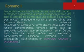 Los juristas romanos no fundaron una teoría del contrato,
ni tampoco organizaron la teoría del negocio jurídico, del
cual el contrato no es más que una especie o una rama,
por lo cual no puede encontrarse en sus obras una
exposición técnica sobre los
elementos del contrato de forma directa, pero la doctrina
jurídica contemporánea tomando como base las
soluciones concretas que se encuentran en el Corpus
Iuris Civilis ha podido señalar estos elementos,
particularmente haciendo referencia a la
estipulación, clasificándolos en esenciales, naturales y
accidentales. |
2
 