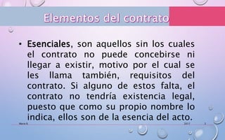 2017Mario R. 3
• Esenciales, son aquellos sin los cuales
el contrato no puede concebirse ni
llegar a existir, motivo por el cual se
les llama también, requisitos del
contrato. Si alguno de estos falta, el
contrato no tendría existencia legal,
puesto que como su propio nombre lo
indica, ellos son de la esencia del acto.
 