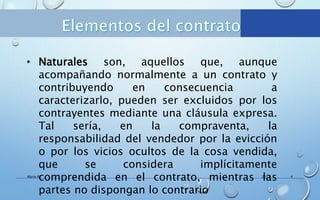 2017Mario R. 4
• Naturales son, aquellos que, aunque
acompañando normalmente a un contrato y
contribuyendo en consecuencia a
caracterizarlo, pueden ser excluidos por los
contrayentes mediante una cláusula expresa.
Tal sería, en la compraventa, la
responsabilidad del vendedor por la evicción
o por los vicios ocultos de la cosa vendida,
que se considera implícitamente
comprendida en el contrato, mientras las
partes no dispongan lo contrario
 