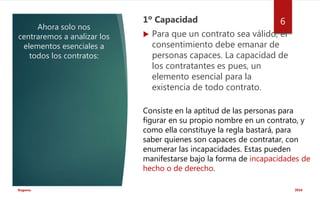 Ahora solo nos
centraremos a analizar los
elementos esenciales a
todos los contratos:
1º Capacidad
 Para que un contrato sea válido, el
consentimiento debe emanar de
personas capaces. La capacidad de
los contratantes es pues, un
elemento esencial para la
existencia de todo contrato.
2016Rugama
6
Consiste en la aptitud de las personas para
figurar en su propio nombre en un contrato, y
como ella constituye la regla bastará, para
saber quienes son capaces de contratar, con
enumerar las incapacidades. Estas pueden
manifestarse bajo la forma de incapacidades de
hecho o de derecho.
 