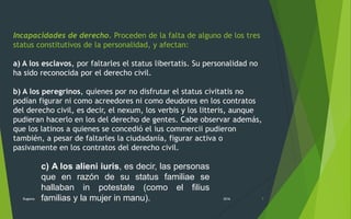 Incapacidades de derecho. Proceden de la falta de alguno de los tres
status constitutivos de la personalidad, y afectan:
a) A los esclavos, por faltarles el status libertatis. Su personalidad no
ha sido reconocida por el derecho civil.
b) A los peregrinos, quienes por no disfrutar el status civitatis no
podían figurar ni como acreedores ni como deudores en los contratos
del derecho civil, es decir, el nexum, los verbis y los litteris, aunque
pudieran hacerlo en los del derecho de gentes. Cabe observar además,
que los latinos a quienes se concedió el ius commercii pudieron
también, a pesar de faltarles la ciudadanía, figurar activa o
pasivamente en los contratos del derecho civil.
2016Rugama 7
c) A los alieni iuris, es decir, las personas
que en razón de su status familiae se
hallaban in potestate (como el filius
familias y la mujer in manu).
 