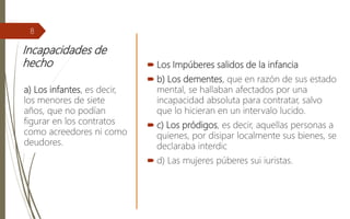 Incapacidades de
hecho  Los Impúberes salidos de la infancia
 b) Los dementes, que en razón de sus estado
mental, se hallaban afectados por una
incapacidad absoluta para contratar, salvo
que lo hicieran en un intervalo lucido.
 c) Los pródigos, es decir, aquellas personas a
quienes, por disipar localmente sus bienes, se
declaraba interdic
 d) Las mujeres púberes sui iuristas.
a) Los infantes, es decir,
los menores de siete
años, que no podían
figurar en los contratos
como acreedores ni como
deudores.
8
 