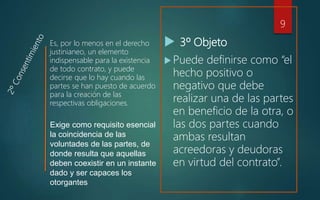  3º Objeto
 Puede definirse como “el
hecho positivo o
negativo que debe
realizar una de las partes
en beneficio de la otra, o
las dos partes cuando
ambas resultan
acreedoras y deudoras
en virtud del contrato”.
Es, por lo menos en el derecho
justinianeo, un elemento
indispensable para la existencia
de todo contrato, y puede
decirse que lo hay cuando las
partes se han puesto de acuerdo
para la creación de las
respectivas obligaciones.
9
Exige como requisito esencial
la coincidencia de las
voluntades de las partes, de
donde resulta que aquellas
deben coexistir en un instante
dado y ser capaces los
otorgantes
 