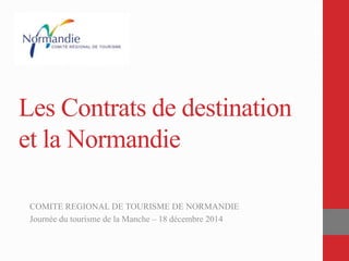Les Contrats de destination
et la Normandie
COMITE REGIONAL DE TOURISME DE NORMANDIE
Journée du tourisme de la Manche – 18 décembre 2014
 