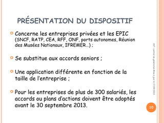 PRÉSENTATION DU DISPOSITIF
 Concerne les entreprises privées et les EPIC
(SNCF, RATP, CEA, RFF, ONF, ports autonomes, Réunion
des Musées Nationaux, IFREMER…) ;
 Se substitue aux accords seniors ;
 Une application différente en fonction de la
taille de l’entreprise ;
 Pour les entreprises de plus de 300 salariés, les
accords ou plans d’actions doivent être adoptés
avant le 30 septembre 2013.
CGT:contratdegénérationMiseàjourle17/05/2013
10
 