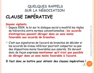 QUELQUES RAPPELS
SUR LA NÉGOCIATION
CLAUSE IMPÉRATIVE
 
Soyons vigilants.  
 Depuis 2004, la loi sur le dialogue social a modifié les règles
de hiérarchie entre normes conventionnelles ; les accords
d’entreprises peuvent déroger dans un sens moins
favorable aux accords de branches.
 C’est aux signataires de l’accord de branches de décider si
les accords de niveau inférieur pourront comporter ou pas
des dispositions moins favorables aux salariés. Ils doivent
donc de façon expresse mentionner qu’il n’est pas possible
de déroger dans un sens moins favorable à l’accord.
Il faut donc se battre pour obtenir des clauses impératives !
../..
 
CGT:contratdegénérationMiseàjourle17/05/2013
12
 