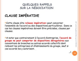 QUELQUES RAPPELS
SUR LA NÉGOCIATION
CLAUSE IMPÉRATIVE
Cette clause dite «clause impérative» peut concerner
l’ensemble de l’accord ou des dispositions particulières ; Dans ce
cas les clauses impératives doivent être précisées, clauses par
clauses.
A noter que contrairement à l’accord d’entreprise, l’accord de
groupe ne peut comporter de dispositions dérogatoires aux
conventions de branches ou autres accords collectifs dont
relèvent les entreprises et établissements du groupe, sauf si
ces accords les y autorisent.
../..
CGT:contratdegénérationMiseàjourle17/05/2013
13
 
