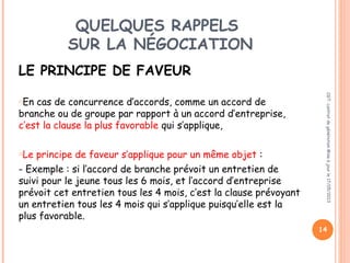 QUELQUES RAPPELS
SUR LA NÉGOCIATION
LE PRINCIPE DE FAVEUR
oEn cas de concurrence d’accords, comme un accord de
branche ou de groupe par rapport à un accord d’entreprise,
c’est la clause la plus favorable qui s’applique,
oLe principe de faveur s’applique pour un même objet :
- Exemple : si l’accord de branche prévoit un entretien de
suivi pour le jeune tous les 6 mois, et l’accord d’entreprise
prévoit cet entretien tous les 4 mois, c’est la clause prévoyant
un entretien tous les 4 mois qui s’applique puisqu’elle est la
plus favorable.
14
CGT:contratdegénérationMiseàjourle17/05/2013
 