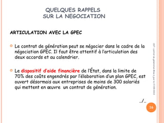 QUELQUES RAPPELS
SUR LA NEGOCIATION
ARTICULATION AVEC LA GPEC
 Le contrat de génération peut se négocier dans le cadre de la
négociation GPEC. Il faut être attentif à l’articulation des
deux accords et au calendrier.
 
 Le dispositif d’aide financière de l’État, dans la limite de
70% des coûts engendrés par l’élaboration d’un plan GPEC, est
ouvert désormais aux entreprises de moins de 300 salariés
qui mettent en œuvre un contrat de génération.
../..
CGT:contratdegénérationMiseàjourle17/05/2013
16
 