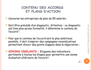 CONTENU DES ACCORDS
ET PLANS D’ACTION
 Concerne les entreprises de plus de 50 salariés ;
 Doit être précédé d’un diagnostic. Attention : ce diagnostic
est bien plus qu’une formalité, il détermine le contenu de
l’accord !
 Pour que le contenu de l’accord soit le plus ambitieux
possible, il doit s’inspirer des campagnes revendicatives
permettant d’avoir des points d’appuis dans la négociation ;
 SOYONS VIGILANTS : Exigeons des indicateurs
pertinents à toutes les étapes pour permettre une bonne
évaluation ultérieure de l’accord !
../..
CGT:contratdegénérationMiseàjourle17/05/2013
17
 